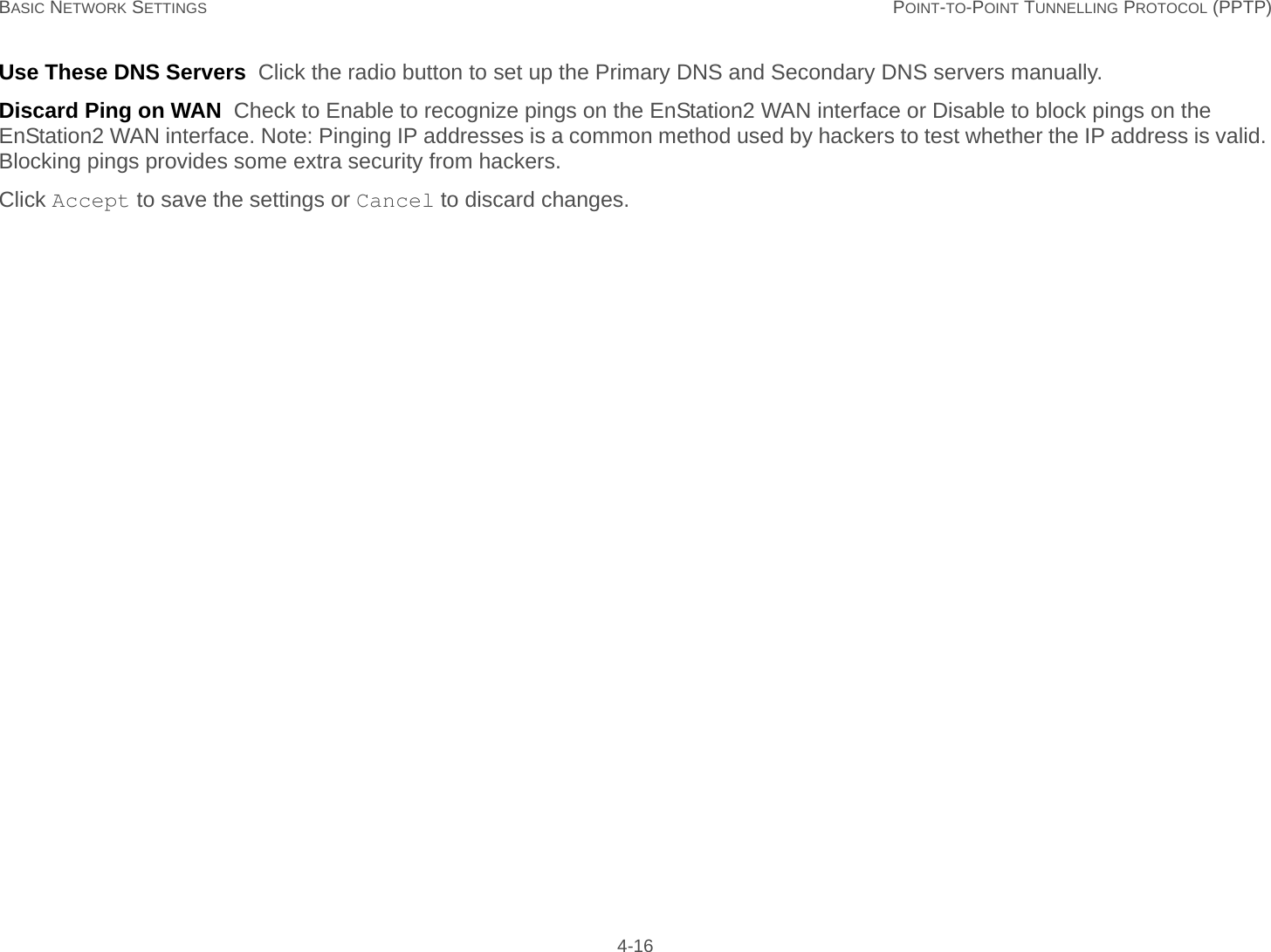 BASIC NETWORK SETTINGS POINT-TO-POINT TUNNELLING PROTOCOL (PPTP) 4-16Use These DNS Servers  Click the radio button to set up the Primary DNS and Secondary DNS servers manually.Discard Ping on WAN  Check to Enable to recognize pings on the EnStation2 WAN interface or Disable to block pings on the EnStation2 WAN interface. Note: Pinging IP addresses is a common method used by hackers to test whether the IP address is valid. Blocking pings provides some extra security from hackers.Click Accept to save the settings or Cancel to discard changes.