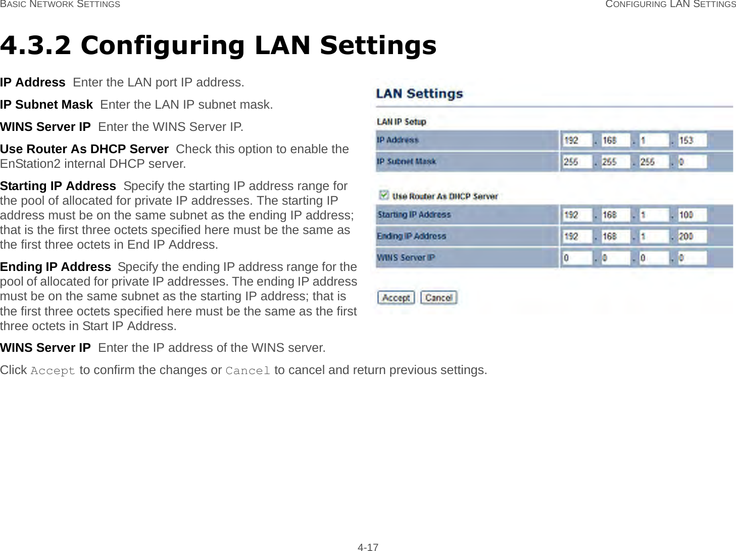 BASIC NETWORK SETTINGS CONFIGURING LAN SETTINGS 4-174.3.2 Configuring LAN SettingsIP Address  Enter the LAN port IP address.IP Subnet Mask  Enter the LAN IP subnet mask.WINS Server IP  Enter the WINS Server IP.Use Router As DHCP Server  Check this option to enable the EnStation2 internal DHCP server.Starting IP Address  Specify the starting IP address range for the pool of allocated for private IP addresses. The starting IP address must be on the same subnet as the ending IP address; that is the first three octets specified here must be the same as the first three octets in End IP Address.Ending IP Address  Specify the ending IP address range for the pool of allocated for private IP addresses. The ending IP address must be on the same subnet as the starting IP address; that is the first three octets specified here must be the same as the first three octets in Start IP Address.WINS Server IP  Enter the IP address of the WINS server.Click Accept to confirm the changes or Cancel to cancel and return previous settings.