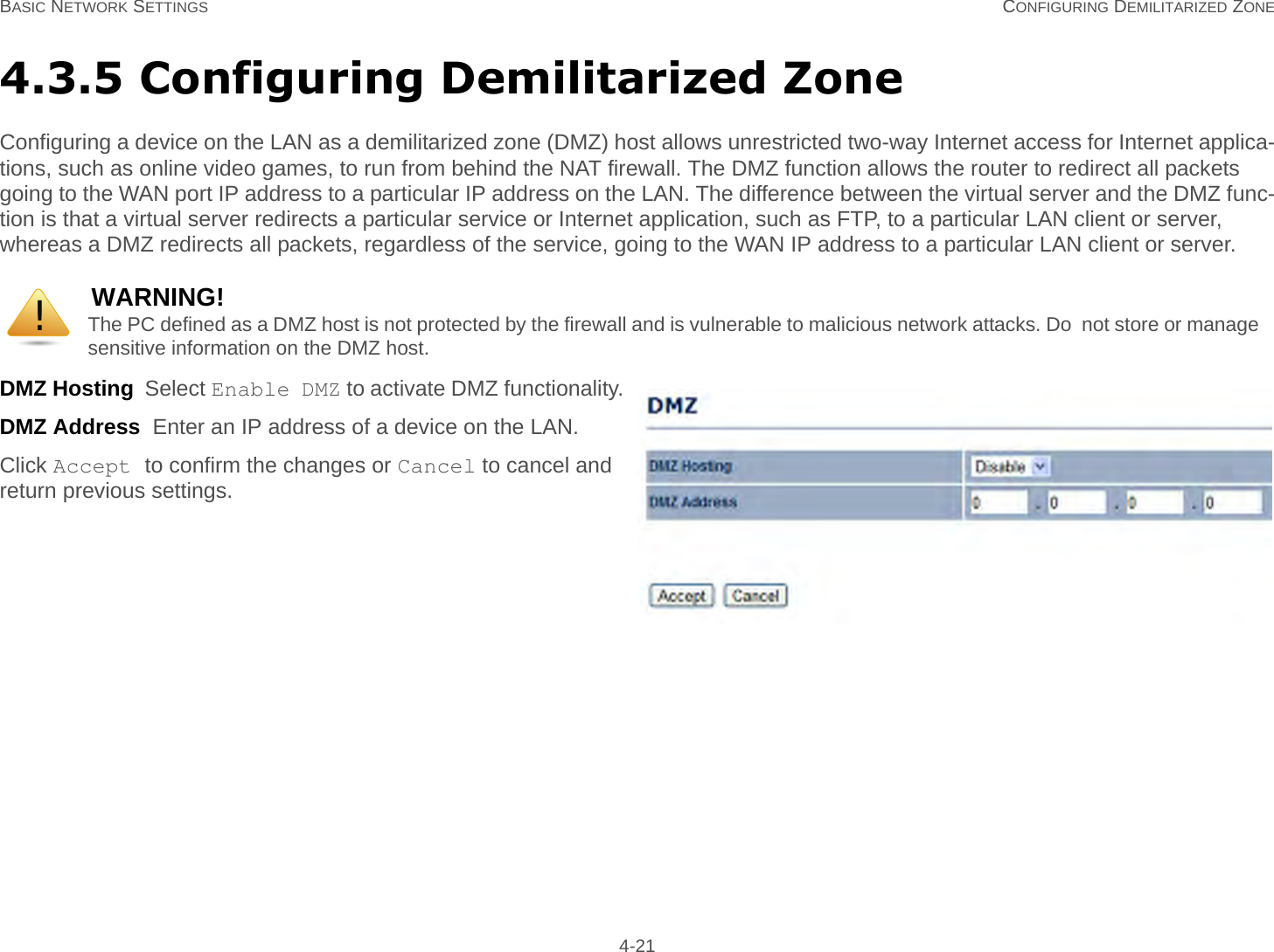 BASIC NETWORK SETTINGS CONFIGURING DEMILITARIZED ZONE 4-214.3.5 Configuring Demilitarized ZoneConfiguring a device on the LAN as a demilitarized zone (DMZ) host allows unrestricted two-way Internet access for Internet applica-tions, such as online video games, to run from behind the NAT firewall. The DMZ function allows the router to redirect all packets going to the WAN port IP address to a particular IP address on the LAN. The difference between the virtual server and the DMZ func-tion is that a virtual server redirects a particular service or Internet application, such as FTP, to a particular LAN client or server, whereas a DMZ redirects all packets, regardless of the service, going to the WAN IP address to a particular LAN client or server.DMZ Hosting  Select Enable DMZ to activate DMZ functionality.DMZ Address  Enter an IP address of a device on the LAN.Click Accept to confirm the changes or Cancel to cancel and return previous settings.WARNING!The PC defined as a DMZ host is not protected by the firewall and is vulnerable to malicious network attacks. Do  not store or manage sensitive information on the DMZ host.!