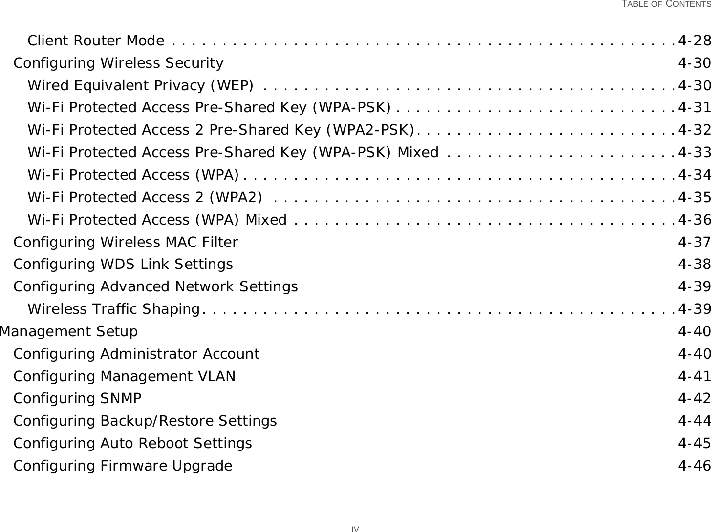   TABLE OF CONTENTS IVClient Router Mode . . . . . . . . . . . . . . . . . . . . . . . . . . . . . . . . . . . . . . . . . . . . . . . . . .4-28Configuring Wireless Security 4-30Wired Equivalent Privacy (WEP)  . . . . . . . . . . . . . . . . . . . . . . . . . . . . . . . . . . . . . . . . .4-30Wi-Fi Protected Access Pre-Shared Key (WPA-PSK) . . . . . . . . . . . . . . . . . . . . . . . . . . . .4-31Wi-Fi Protected Access 2 Pre-Shared Key (WPA2-PSK). . . . . . . . . . . . . . . . . . . . . . . . . .4-32Wi-Fi Protected Access Pre-Shared Key (WPA-PSK) Mixed . . . . . . . . . . . . . . . . . . . . . . .4-33Wi-Fi Protected Access (WPA). . . . . . . . . . . . . . . . . . . . . . . . . . . . . . . . . . . . . . . . . . .4-34Wi-Fi Protected Access 2 (WPA2)  . . . . . . . . . . . . . . . . . . . . . . . . . . . . . . . . . . . . . . . .4-35Wi-Fi Protected Access (WPA) Mixed . . . . . . . . . . . . . . . . . . . . . . . . . . . . . . . . . . . . . .4-36Configuring Wireless MAC Filter 4-37Configuring WDS Link Settings 4-38Configuring Advanced Network Settings 4-39Wireless Traffic Shaping. . . . . . . . . . . . . . . . . . . . . . . . . . . . . . . . . . . . . . . . . . . . . . .4-39Management Setup 4-40Configuring Administrator Account 4-40Configuring Management VLAN 4-41Configuring SNMP 4-42Configuring Backup/Restore Settings 4-44Configuring Auto Reboot Settings 4-45Configuring Firmware Upgrade 4-46