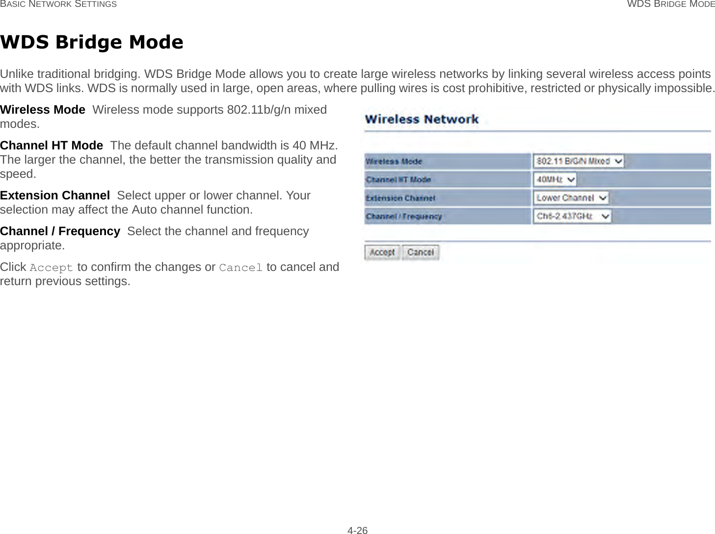 BASIC NETWORK SETTINGS WDS BRIDGE MODE 4-26WDS Bridge ModeUnlike traditional bridging. WDS Bridge Mode allows you to create large wireless networks by linking several wireless access points with WDS links. WDS is normally used in large, open areas, where pulling wires is cost prohibitive, restricted or physically impossible.Wireless Mode  Wireless mode supports 802.11b/g/n mixed modes.Channel HT Mode  The default channel bandwidth is 40 MHz. The larger the channel, the better the transmission quality and speed.Extension Channel  Select upper or lower channel. Your selection may affect the Auto channel function.Channel / Frequency  Select the channel and frequency appropriate.Click Accept to confirm the changes or Cancel to cancel and return previous settings.