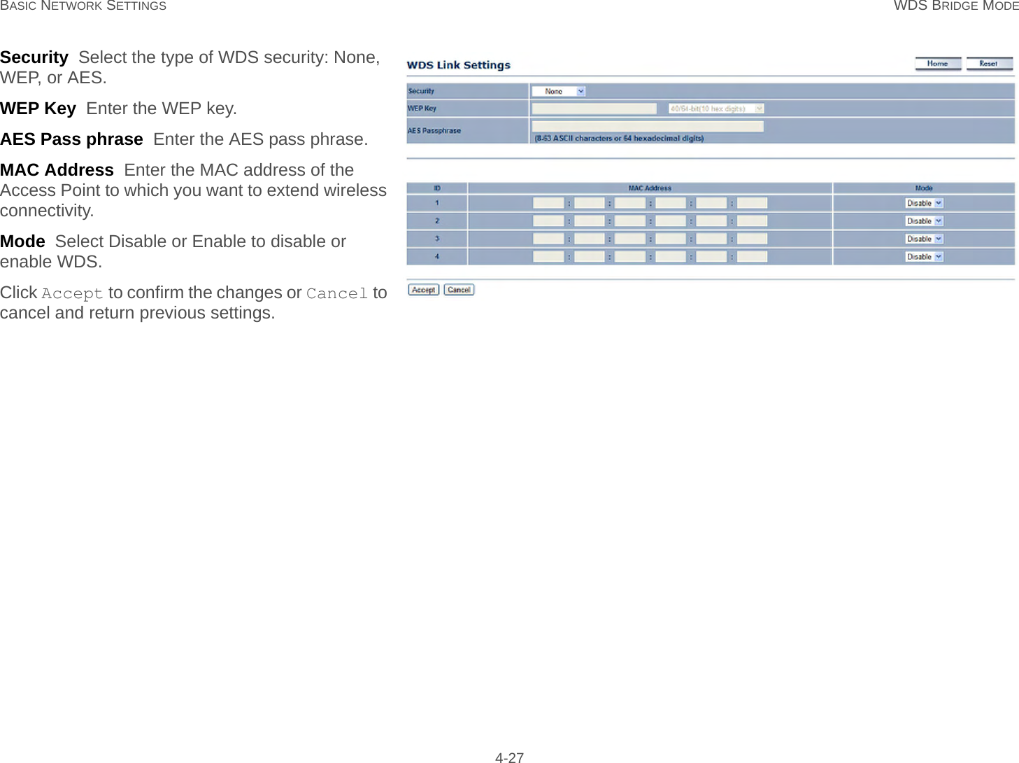 BASIC NETWORK SETTINGS WDS BRIDGE MODE 4-27Security  Select the type of WDS security: None, WEP, or AES.WEP Key  Enter the WEP key.AES Pass phrase  Enter the AES pass phrase.MAC Address  Enter the MAC address of the Access Point to which you want to extend wireless connectivity.Mode  Select Disable or Enable to disable or enable WDS.Click Accept to confirm the changes or Cancel to cancel and return previous settings.