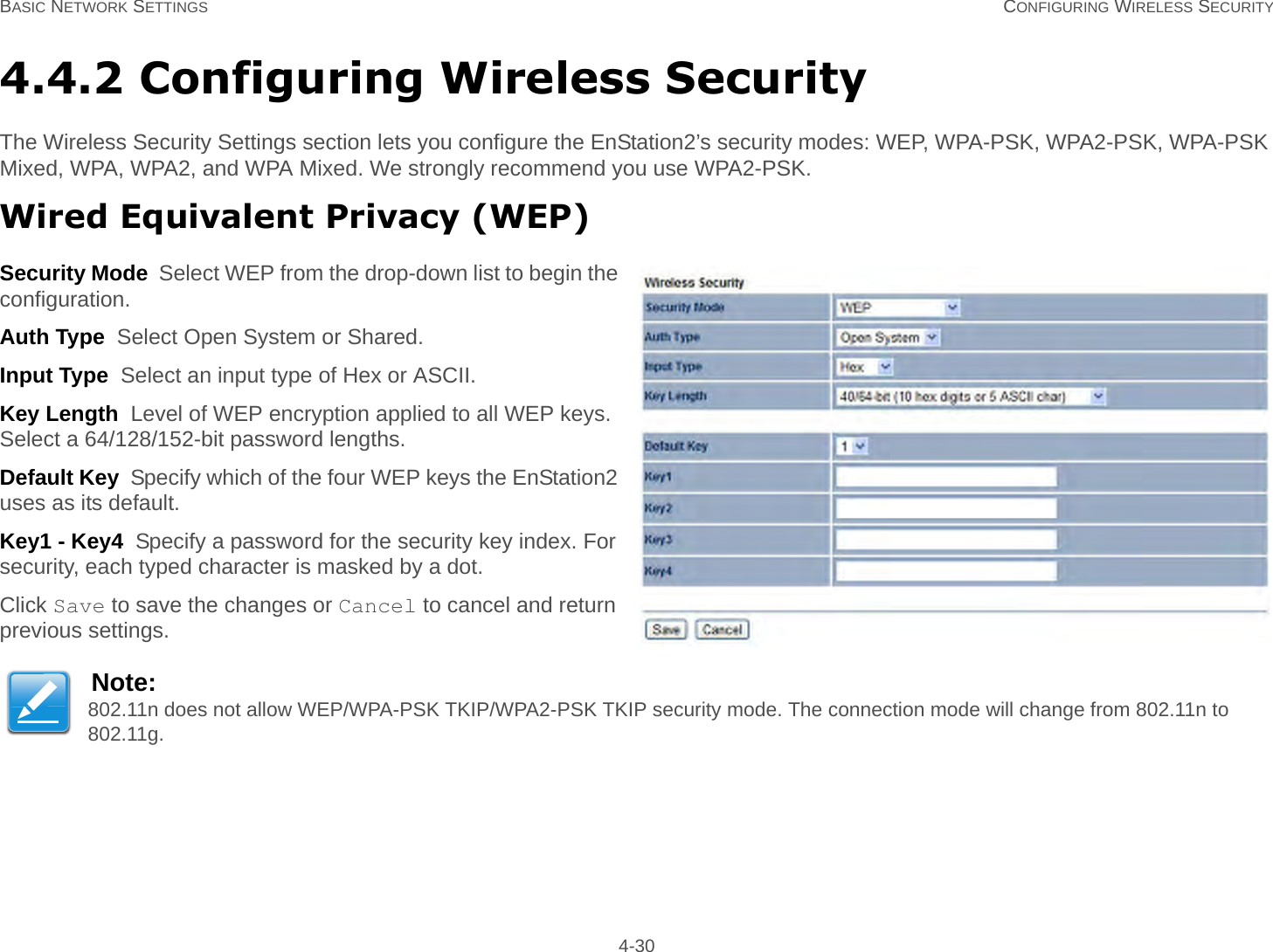 BASIC NETWORK SETTINGS CONFIGURING WIRELESS SECURITY 4-304.4.2 Configuring Wireless SecurityThe Wireless Security Settings section lets you configure the EnStation2’s security modes: WEP, WPA-PSK, WPA2-PSK, WPA-PSK Mixed, WPA, WPA2, and WPA Mixed. We strongly recommend you use WPA2-PSK.Wired Equivalent Privacy (WEP)Security Mode  Select WEP from the drop-down list to begin the configuration.Auth Type  Select Open System or Shared.Input Type  Select an input type of Hex or ASCII.Key Length  Level of WEP encryption applied to all WEP keys. Select a 64/128/152-bit password lengths.Default Key  Specify which of the four WEP keys the EnStation2 uses as its default.Key1 - Key4  Specify a password for the security key index. For security, each typed character is masked by a dot.Click Save to save the changes or Cancel to cancel and return previous settings.Note:802.11n does not allow WEP/WPA-PSK TKIP/WPA2-PSK TKIP security mode. The connection mode will change from 802.11n to 802.11g.