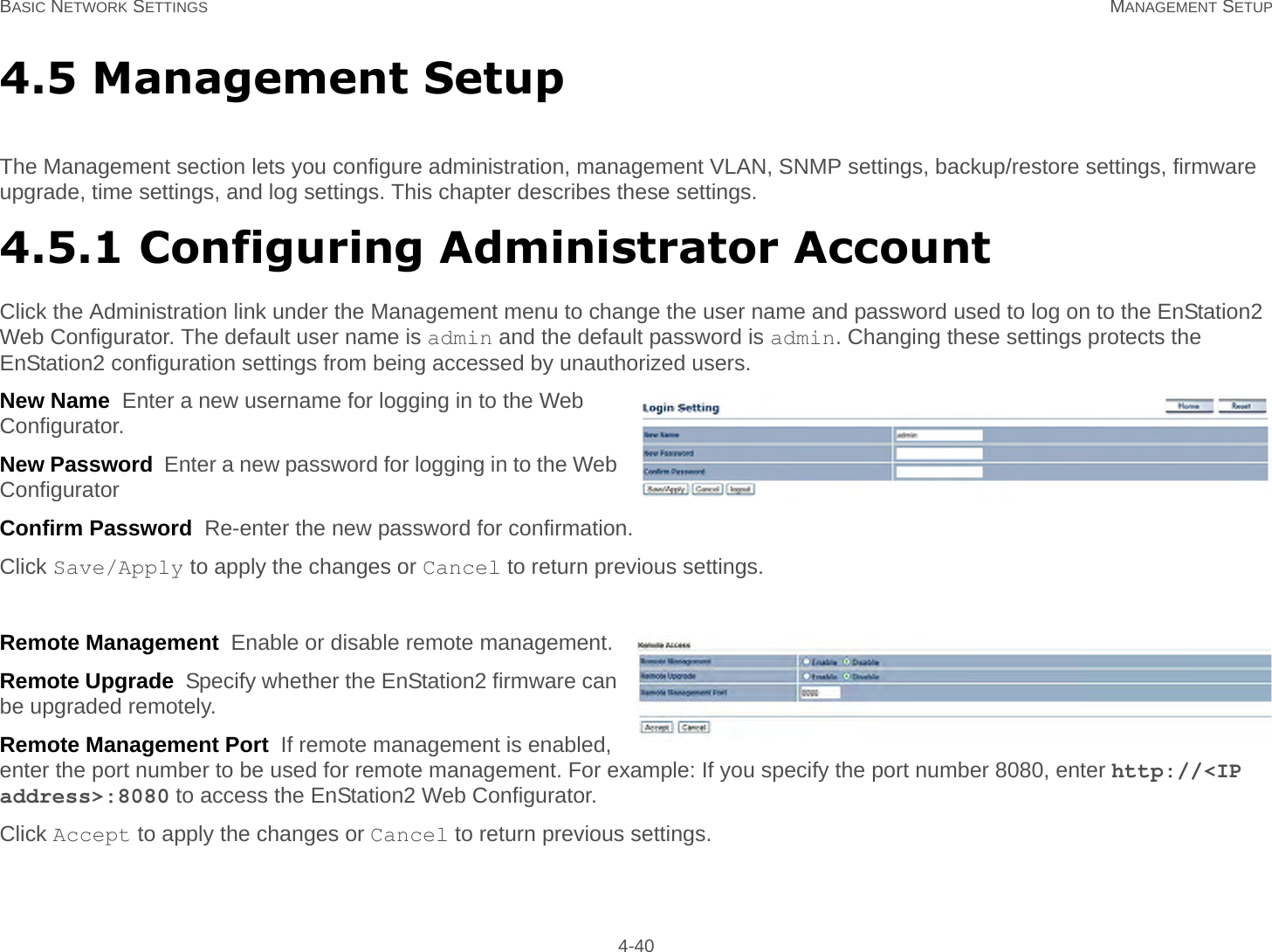 BASIC NETWORK SETTINGS MANAGEMENT SETUP 4-404.5 Management SetupThe Management section lets you configure administration, management VLAN, SNMP settings, backup/restore settings, firmware upgrade, time settings, and log settings. This chapter describes these settings.4.5.1 Configuring Administrator AccountClick the Administration link under the Management menu to change the user name and password used to log on to the EnStation2 Web Configurator. The default user name is admin and the default password is admin. Changing these settings protects the EnStation2 configuration settings from being accessed by unauthorized users.New Name  Enter a new username for logging in to the Web Configurator.New Password  Enter a new password for logging in to the Web ConfiguratorConfirm Password  Re-enter the new password for confirmation.Click Save/Apply to apply the changes or Cancel to return previous settings.Remote Management  Enable or disable remote management.Remote Upgrade  Specify whether the EnStation2 firmware can be upgraded remotely.Remote Management Port  If remote management is enabled, enter the port number to be used for remote management. For example: If you specify the port number 8080, enter http://&lt;IP address&gt;:8080 to access the EnStation2 Web Configurator.Click Accept to apply the changes or Cancel to return previous settings.
