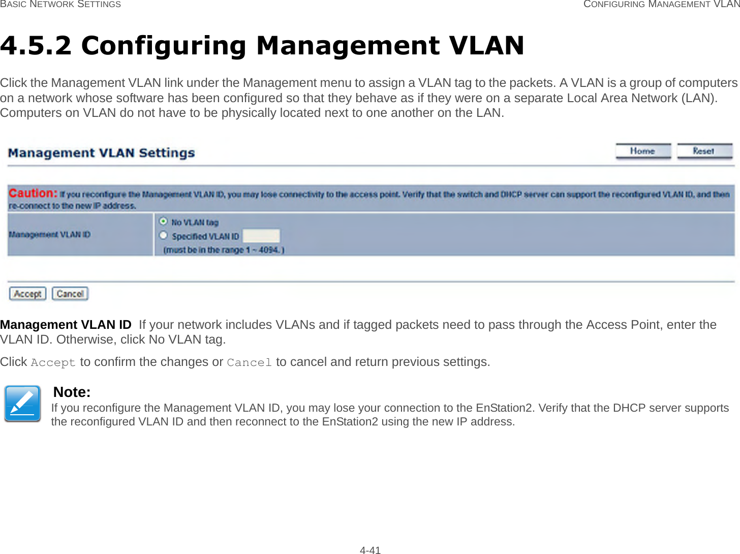 BASIC NETWORK SETTINGS CONFIGURING MANAGEMENT VLAN 4-414.5.2 Configuring Management VLANClick the Management VLAN link under the Management menu to assign a VLAN tag to the packets. A VLAN is a group of computers on a network whose software has been configured so that they behave as if they were on a separate Local Area Network (LAN). Computers on VLAN do not have to be physically located next to one another on the LAN.Management VLAN ID  If your network includes VLANs and if tagged packets need to pass through the Access Point, enter the VLAN ID. Otherwise, click No VLAN tag.Click Accept to confirm the changes or Cancel to cancel and return previous settings.Note:If you reconfigure the Management VLAN ID, you may lose your connection to the EnStation2. Verify that the DHCP server supports the reconfigured VLAN ID and then reconnect to the EnStation2 using the new IP address.