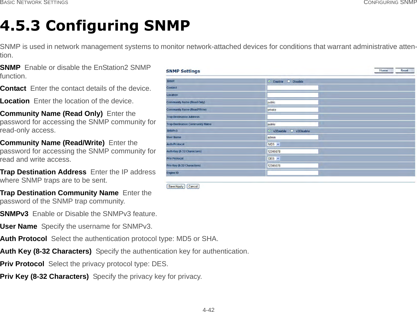 BASIC NETWORK SETTINGS CONFIGURING SNMP 4-424.5.3 Configuring SNMPSNMP is used in network management systems to monitor network-attached devices for conditions that warrant administrative atten-tion.SNMP  Enable or disable the EnStation2 SNMP function.Contact  Enter the contact details of the device.Location  Enter the location of the device.Community Name (Read Only)  Enter the password for accessing the SNMP community for read-only access.Community Name (Read/Write)  Enter the password for accessing the SNMP community for read and write access.Trap Destination Address  Enter the IP address where SNMP traps are to be sent.Trap Destination Community Name  Enter the password of the SNMP trap community.SNMPv3  Enable or Disable the SNMPv3 feature.User Name  Specify the username for SNMPv3.Auth Protocol  Select the authentication protocol type: MD5 or SHA.Auth Key (8-32 Characters)  Specify the authentication key for authentication.Priv Protocol  Select the privacy protocol type: DES.Priv Key (8-32 Characters)  Specify the privacy key for privacy.