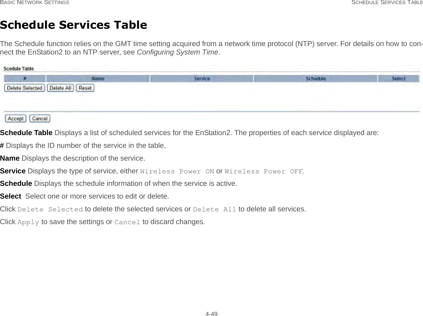 BASIC NETWORK SETTINGS SCHEDULE SERVICES TABLE 4-49Schedule Services TableThe Schedule function relies on the GMT time setting acquired from a network time protocol (NTP) server. For details on how to con-nect the EnStation2 to an NTP server, see Configuring System Time.Schedule Table Displays a list of scheduled services for the EnStation2. The properties of each service displayed are:# Displays the ID number of the service in the table.Name Displays the description of the service.Service Displays the type of service, either Wireless Power ON or Wireless Power OFF.Schedule Displays the schedule information of when the service is active.Select  Select one or more services to edit or delete.Click Delete Selected to delete the selected services or Delete All to delete all services.Click Apply to save the settings or Cancel to discard changes.