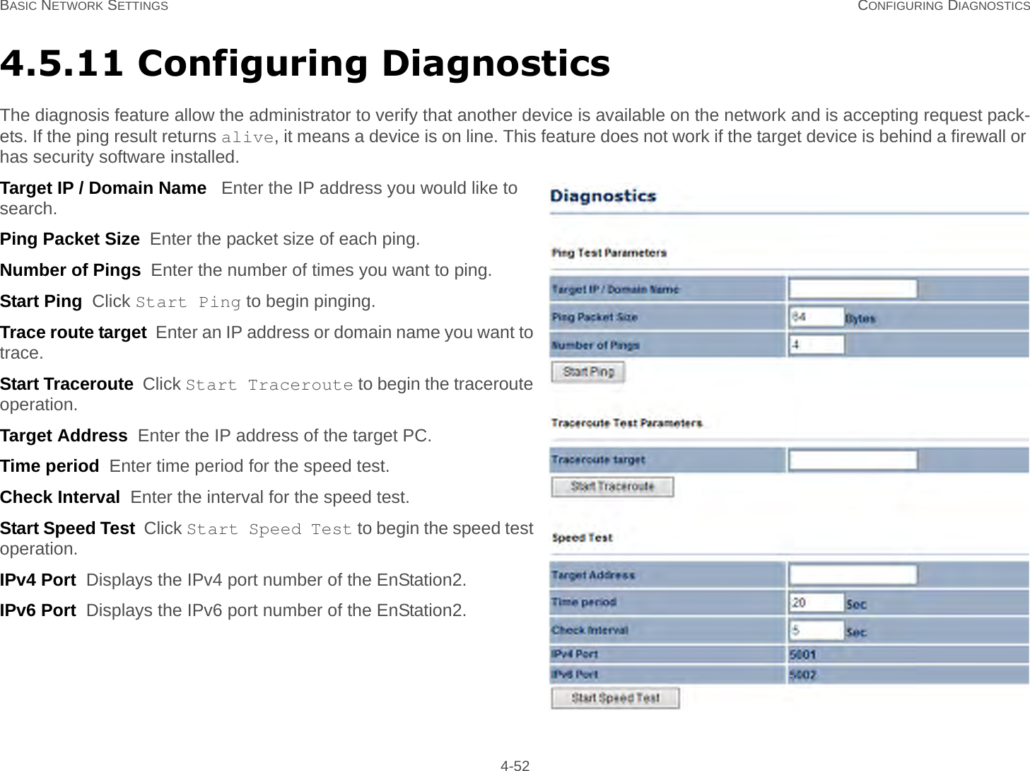 BASIC NETWORK SETTINGS CONFIGURING DIAGNOSTICS 4-524.5.11 Configuring DiagnosticsThe diagnosis feature allow the administrator to verify that another device is available on the network and is accepting request pack-ets. If the ping result returns alive, it means a device is on line. This feature does not work if the target device is behind a firewall or has security software installed.Target IP / Domain Name   Enter the IP address you would like to search.Ping Packet Size  Enter the packet size of each ping.Number of Pings  Enter the number of times you want to ping.Start Ping  Click Start Ping to begin pinging.Trace route target  Enter an IP address or domain name you want to trace.Start Traceroute  Click Start Traceroute to begin the traceroute operation.Target Address  Enter the IP address of the target PC.Time period  Enter time period for the speed test.Check Interval  Enter the interval for the speed test.Start Speed Test  Click Start Speed Test to begin the speed test operation.IPv4 Port  Displays the IPv4 port number of the EnStation2.IPv6 Port  Displays the IPv6 port number of the EnStation2.