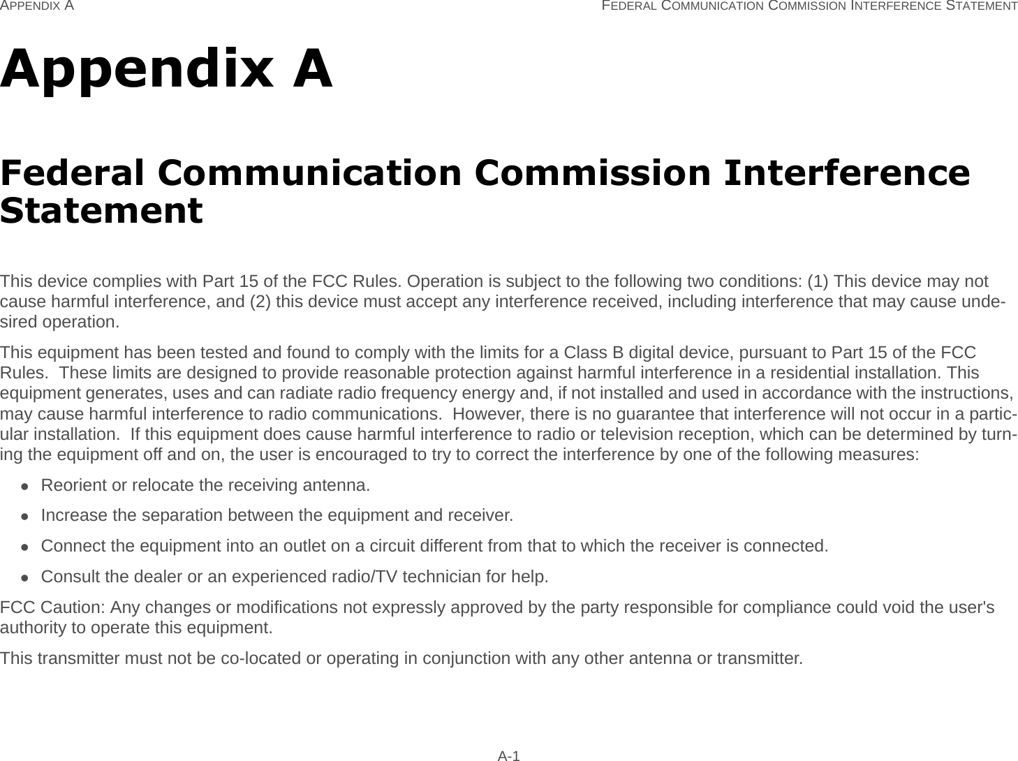 APPENDIX A FEDERAL COMMUNICATION COMMISSION INTERFERENCE STATEMENT A-1Appendix AFederal Communication Commission Interference StatementThis device complies with Part 15 of the FCC Rules. Operation is subject to the following two conditions: (1) This device may not cause harmful interference, and (2) this device must accept any interference received, including interference that may cause unde-sired operation.This equipment has been tested and found to comply with the limits for a Class B digital device, pursuant to Part 15 of the FCC Rules.  These limits are designed to provide reasonable protection against harmful interference in a residential installation. This equipment generates, uses and can radiate radio frequency energy and, if not installed and used in accordance with the instructions, may cause harmful interference to radio communications.  However, there is no guarantee that interference will not occur in a partic-ular installation.  If this equipment does cause harmful interference to radio or television reception, which can be determined by turn-ing the equipment off and on, the user is encouraged to try to correct the interference by one of the following measures:Reorient or relocate the receiving antenna.Increase the separation between the equipment and receiver.Connect the equipment into an outlet on a circuit different from that to which the receiver is connected.Consult the dealer or an experienced radio/TV technician for help.FCC Caution: Any changes or modifications not expressly approved by the party responsible for compliance could void the user&apos;s authority to operate this equipment.This transmitter must not be co-located or operating in conjunction with any other antenna or transmitter.