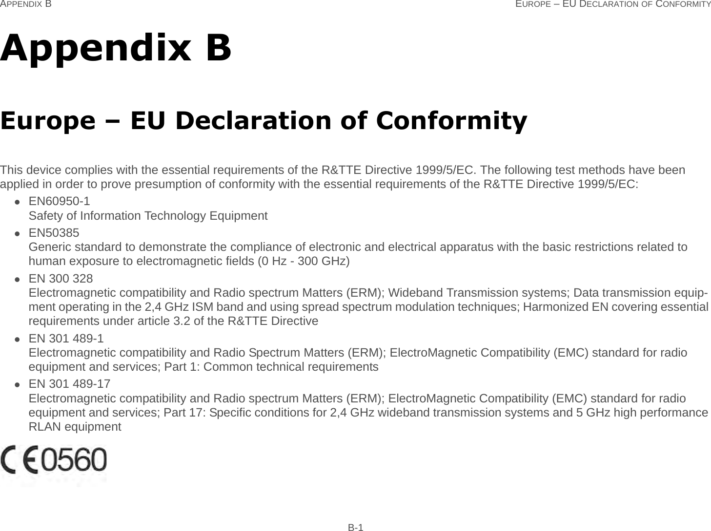 APPENDIX B EUROPE – EU DECLARATION OF CONFORMITY B-1Appendix BEurope – EU Declaration of ConformityThis device complies with the essential requirements of the R&amp;TTE Directive 1999/5/EC. The following test methods have been applied in order to prove presumption of conformity with the essential requirements of the R&amp;TTE Directive 1999/5/EC:EN60950-1Safety of Information Technology EquipmentEN50385 Generic standard to demonstrate the compliance of electronic and electrical apparatus with the basic restrictions related to human exposure to electromagnetic fields (0 Hz - 300 GHz)EN 300 328 Electromagnetic compatibility and Radio spectrum Matters (ERM); Wideband Transmission systems; Data transmission equip-ment operating in the 2,4 GHz ISM band and using spread spectrum modulation techniques; Harmonized EN covering essential requirements under article 3.2 of the R&amp;TTE DirectiveEN 301 489-1Electromagnetic compatibility and Radio Spectrum Matters (ERM); ElectroMagnetic Compatibility (EMC) standard for radio equipment and services; Part 1: Common technical requirementsEN 301 489-17Electromagnetic compatibility and Radio spectrum Matters (ERM); ElectroMagnetic Compatibility (EMC) standard for radio equipment and services; Part 17: Specific conditions for 2,4 GHz wideband transmission systems and 5 GHz high performance RLAN equipment