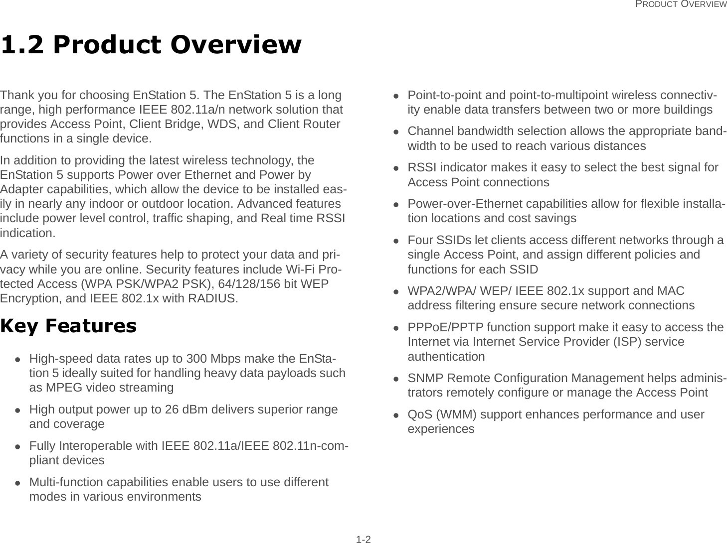   PRODUCT OVERVIEW 1-21.2 Product OverviewThank you for choosing EnStation 5. The EnStation 5 is a long range, high performance IEEE 802.11a/n network solution that provides Access Point, Client Bridge, WDS, and Client Router functions in a single device.In addition to providing the latest wireless technology, the EnStation 5 supports Power over Ethernet and Power by Adapter capabilities, which allow the device to be installed eas-ily in nearly any indoor or outdoor location. Advanced features include power level control, traffic shaping, and Real time RSSI indication.A variety of security features help to protect your data and pri-vacy while you are online. Security features include Wi-Fi Pro-tected Access (WPA PSK/WPA2 PSK), 64/128/156 bit WEP Encryption, and IEEE 802.1x with RADIUS.Key FeaturesHigh-speed data rates up to 300 Mbps make the EnSta-tion 5 ideally suited for handling heavy data payloads such as MPEG video streamingHigh output power up to 26 dBm delivers superior range and coverageFully Interoperable with IEEE 802.11a/IEEE 802.11n-com-pliant devicesMulti-function capabilities enable users to use different modes in various environmentsPoint-to-point and point-to-multipoint wireless connectiv-ity enable data transfers between two or more buildingsChannel bandwidth selection allows the appropriate band-width to be used to reach various distancesRSSI indicator makes it easy to select the best signal for Access Point connectionsPower-over-Ethernet capabilities allow for flexible installa-tion locations and cost savingsFour SSIDs let clients access different networks through a single Access Point, and assign different policies and functions for each SSIDWPA2/WPA/ WEP/ IEEE 802.1x support and MAC address filtering ensure secure network connectionsPPPoE/PPTP function support make it easy to access the Internet via Internet Service Provider (ISP) service authenticationSNMP Remote Configuration Management helps adminis-trators remotely configure or manage the Access PointQoS (WMM) support enhances performance and user experiences