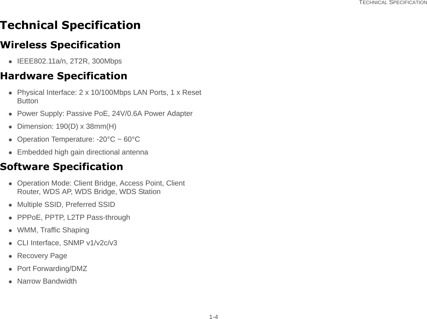   TECHNICAL SPECIFICATION 1-4Technical SpecificationWireless SpecificationIEEE802.11a/n, 2T2R, 300MbpsHardware SpecificationPhysical Interface: 2 x 10/100Mbps LAN Ports, 1 x Reset ButtonPower Supply: Passive PoE, 24V/0.6A Power AdapterDimension: 190(D) x 38mm(H)Operation Temperature: -20°C ~ 60°CEmbedded high gain directional antennaSoftware SpecificationOperation Mode: Client Bridge, Access Point, Client Router, WDS AP, WDS Bridge, WDS StationMultiple SSID, Preferred SSIDPPPoE, PPTP, L2TP Pass-throughWMM, Traffic ShapingCLI Interface, SNMP v1/v2c/v3Recovery PagePort Forwarding/DMZNarrow Bandwidth