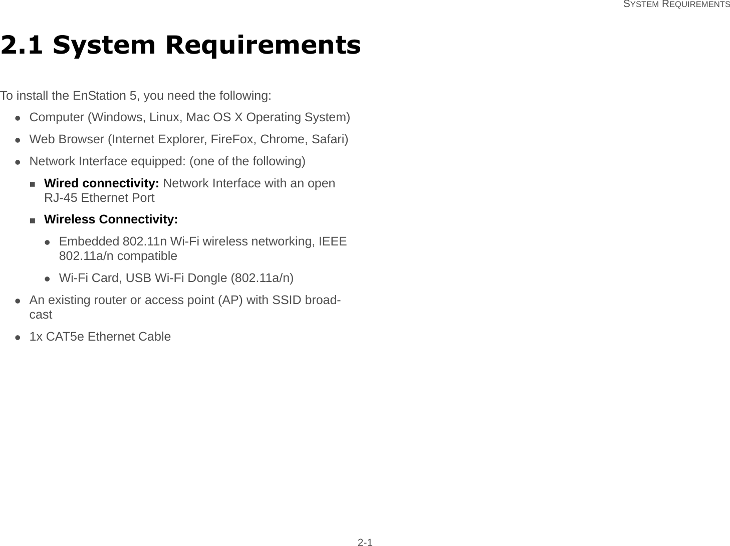  SYSTEM REQUIREMENTS 2-12.1 System RequirementsTo install the EnStation 5, you need the following:Computer (Windows, Linux, Mac OS X Operating System)Web Browser (Internet Explorer, FireFox, Chrome, Safari)Network Interface equipped: (one of the following)Wired connectivity: Network Interface with an open RJ-45 Ethernet PortWireless Connectivity:Embedded 802.11n Wi-Fi wireless networking, IEEE 802.11a/n compatibleWi-Fi Card, USB Wi-Fi Dongle (802.11a/n)An existing router or access point (AP) with SSID broad-cast1x CAT5e Ethernet Cable