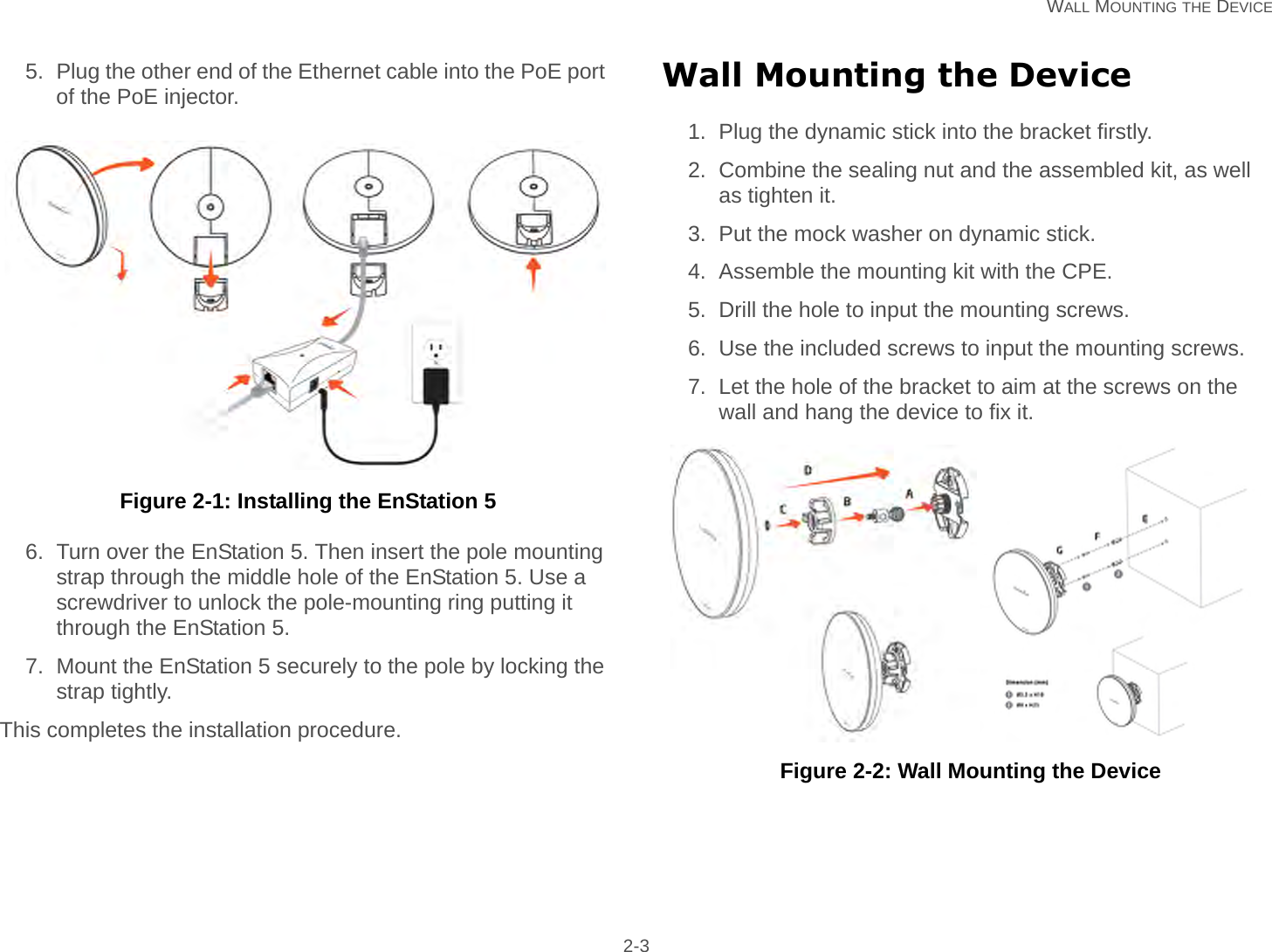   WALL MOUNTING THE DEVICE 2-35. Plug the other end of the Ethernet cable into the PoE port of the PoE injector. Figure 2-1: Installing the EnStation 56. Turn over the EnStation 5. Then insert the pole mounting strap through the middle hole of the EnStation 5. Use a screwdriver to unlock the pole-mounting ring putting it through the EnStation 5.7. Mount the EnStation 5 securely to the pole by locking the strap tightly.This completes the installation procedure.Wall Mounting the Device1. Plug the dynamic stick into the bracket firstly.2. Combine the sealing nut and the assembled kit, as well as tighten it.3. Put the mock washer on dynamic stick.4. Assemble the mounting kit with the CPE.5. Drill the hole to input the mounting screws.6. Use the included screws to input the mounting screws.7. Let the hole of the bracket to aim at the screws on the wall and hang the device to fix it.  Figure 2-2: Wall Mounting the Device