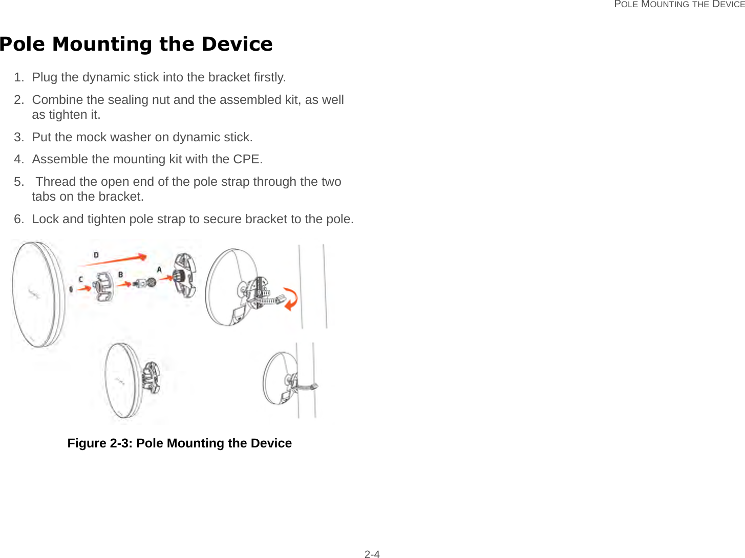   POLE MOUNTING THE DEVICE 2-4Pole Mounting the Device1. Plug the dynamic stick into the bracket firstly.2. Combine the sealing nut and the assembled kit, as well as tighten it.3. Put the mock washer on dynamic stick.4. Assemble the mounting kit with the CPE.5.  Thread the open end of the pole strap through the two tabs on the bracket.6. Lock and tighten pole strap to secure bracket to the pole.    Figure 2-3: Pole Mounting the Device