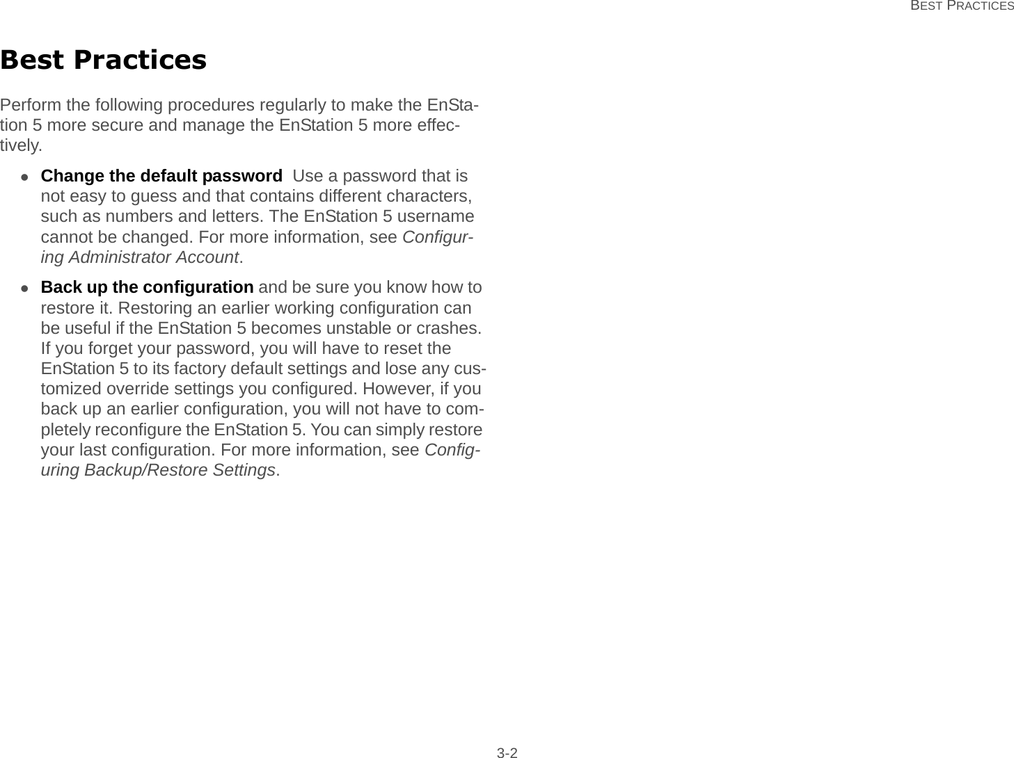   BEST PRACTICES 3-2Best PracticesPerform the following procedures regularly to make the EnSta-tion 5 more secure and manage the EnStation 5 more effec-tively.Change the default password  Use a password that is not easy to guess and that contains different characters, such as numbers and letters. The EnStation 5 username cannot be changed. For more information, see Configur-ing Administrator Account.Back up the configuration and be sure you know how to restore it. Restoring an earlier working configuration can be useful if the EnStation 5 becomes unstable or crashes. If you forget your password, you will have to reset the EnStation 5 to its factory default settings and lose any cus-tomized override settings you configured. However, if you back up an earlier configuration, you will not have to com-pletely reconfigure the EnStation 5. You can simply restore your last configuration. For more information, see Config-uring Backup/Restore Settings.