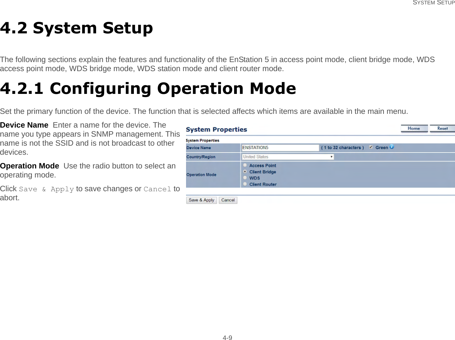   SYSTEM SETUP 4-94.2 System SetupThe following sections explain the features and functionality of the EnStation 5 in access point mode, client bridge mode, WDS access point mode, WDS bridge mode, WDS station mode and client router mode.4.2.1 Configuring Operation ModeSet the primary function of the device. The function that is selected affects which items are available in the main menu.Device Name  Enter a name for the device. The name you type appears in SNMP management. This name is not the SSID and is not broadcast to other devices.Operation Mode  Use the radio button to select an operating mode.Click Save &amp; Apply to save changes or Cancel to abort.
