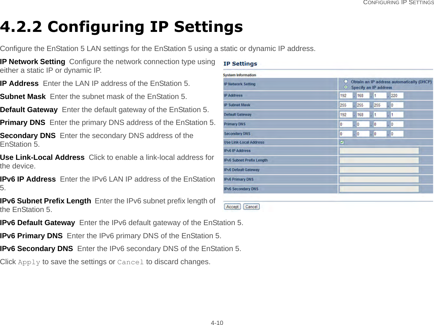   CONFIGURING IP SETTINGS 4-104.2.2 Configuring IP SettingsConfigure the EnStation 5 LAN settings for the EnStation 5 using a static or dynamic IP address.IP Network Setting  Configure the network connection type using either a static IP or dynamic IP.IP Address  Enter the LAN IP address of the EnStation 5.Subnet Mask  Enter the subnet mask of the EnStation 5.Default Gateway  Enter the default gateway of the EnStation 5.Primary DNS  Enter the primary DNS address of the EnStation 5.Secondary DNS  Enter the secondary DNS address of the EnStation 5.Use Link-Local Address  Click to enable a link-local address for the device.IPv6 IP Address  Enter the IPv6 LAN IP address of the EnStation 5.IPv6 Subnet Prefix Length  Enter the IPv6 subnet prefix length of the EnStation 5.IPv6 Default Gateway  Enter the IPv6 default gateway of the EnStation 5.IPv6 Primary DNS  Enter the IPv6 primary DNS of the EnStation 5.IPv6 Secondary DNS  Enter the IPv6 secondary DNS of the EnStation 5.Click Apply to save the settings or Cancel to discard changes.