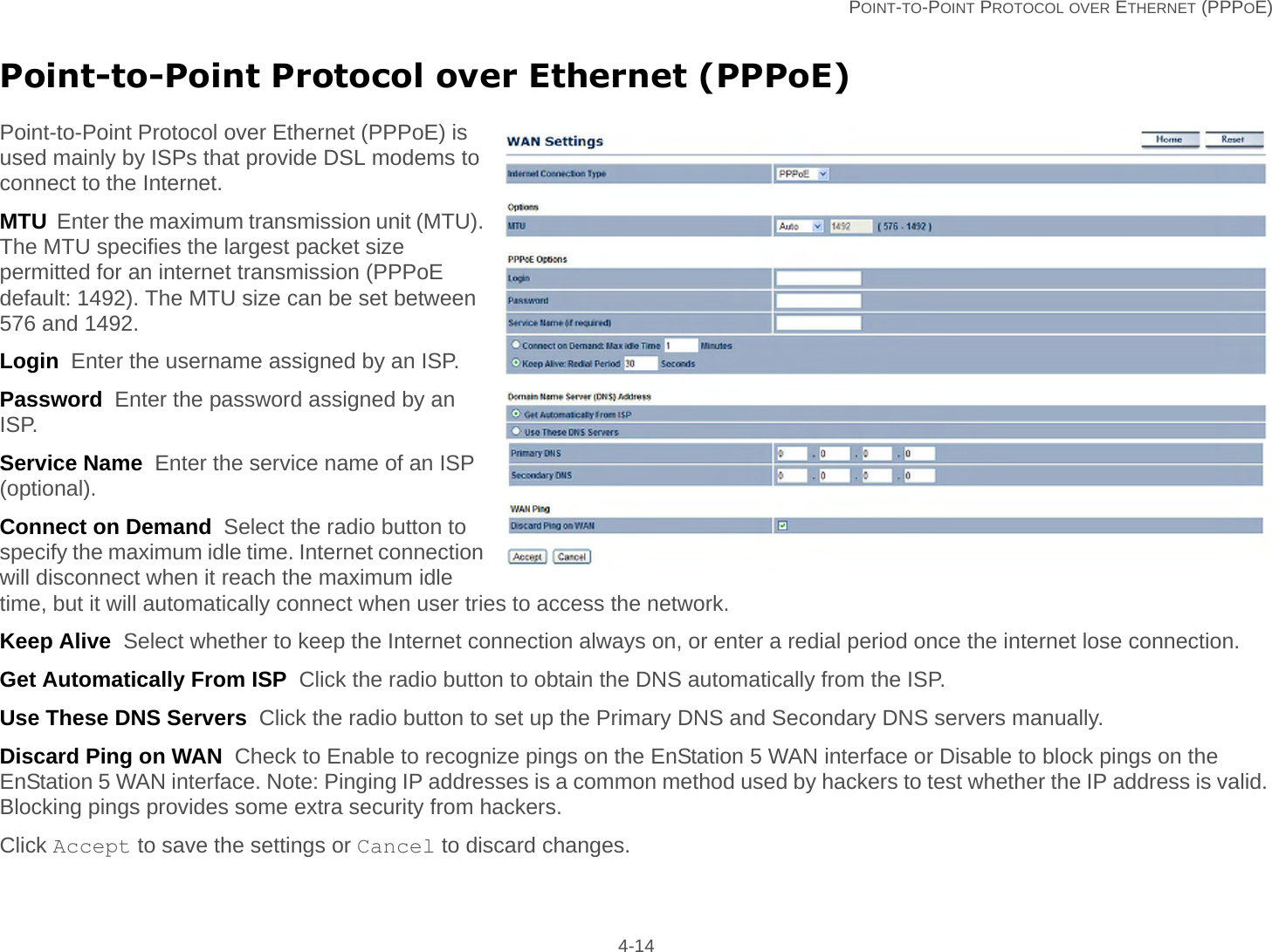   POINT-TO-POINT PROTOCOL OVER ETHERNET (PPPOE) 4-14Point-to-Point Protocol over Ethernet (PPPoE)Point-to-Point Protocol over Ethernet (PPPoE) is used mainly by ISPs that provide DSL modems to connect to the Internet.MTU  Enter the maximum transmission unit (MTU). The MTU specifies the largest packet size permitted for an internet transmission (PPPoE default: 1492). The MTU size can be set between 576 and 1492.Login  Enter the username assigned by an ISP.Password  Enter the password assigned by an ISP.Service Name  Enter the service name of an ISP (optional).Connect on Demand  Select the radio button to specify the maximum idle time. Internet connection will disconnect when it reach the maximum idle time, but it will automatically connect when user tries to access the network.Keep Alive  Select whether to keep the Internet connection always on, or enter a redial period once the internet lose connection.Get Automatically From ISP  Click the radio button to obtain the DNS automatically from the ISP.Use These DNS Servers  Click the radio button to set up the Primary DNS and Secondary DNS servers manually.Discard Ping on WAN  Check to Enable to recognize pings on the EnStation 5 WAN interface or Disable to block pings on the EnStation 5 WAN interface. Note: Pinging IP addresses is a common method used by hackers to test whether the IP address is valid. Blocking pings provides some extra security from hackers.Click Accept to save the settings or Cancel to discard changes.