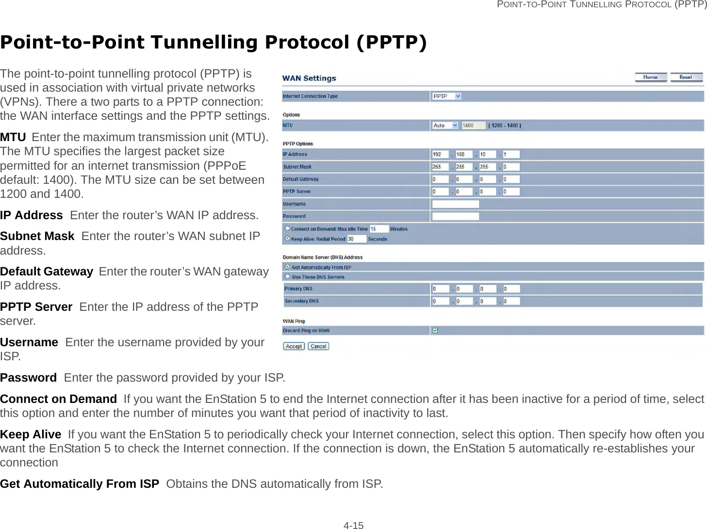   POINT-TO-POINT TUNNELLING PROTOCOL (PPTP) 4-15Point-to-Point Tunnelling Protocol (PPTP)The point-to-point tunnelling protocol (PPTP) is used in association with virtual private networks (VPNs). There a two parts to a PPTP connection: the WAN interface settings and the PPTP settings.MTU  Enter the maximum transmission unit (MTU). The MTU specifies the largest packet size permitted for an internet transmission (PPPoE default: 1400). The MTU size can be set between 1200 and 1400.IP Address  Enter the router’s WAN IP address.Subnet Mask  Enter the router’s WAN subnet IP address.Default Gateway  Enter the router’s WAN gateway IP address.PPTP Server  Enter the IP address of the PPTP server.Username  Enter the username provided by your ISP.Password  Enter the password provided by your ISP.Connect on Demand  If you want the EnStation 5 to end the Internet connection after it has been inactive for a period of time, select this option and enter the number of minutes you want that period of inactivity to last.Keep Alive  If you want the EnStation 5 to periodically check your Internet connection, select this option. Then specify how often you want the EnStation 5 to check the Internet connection. If the connection is down, the EnStation 5 automatically re-establishes your connectionGet Automatically From ISP  Obtains the DNS automatically from ISP.
