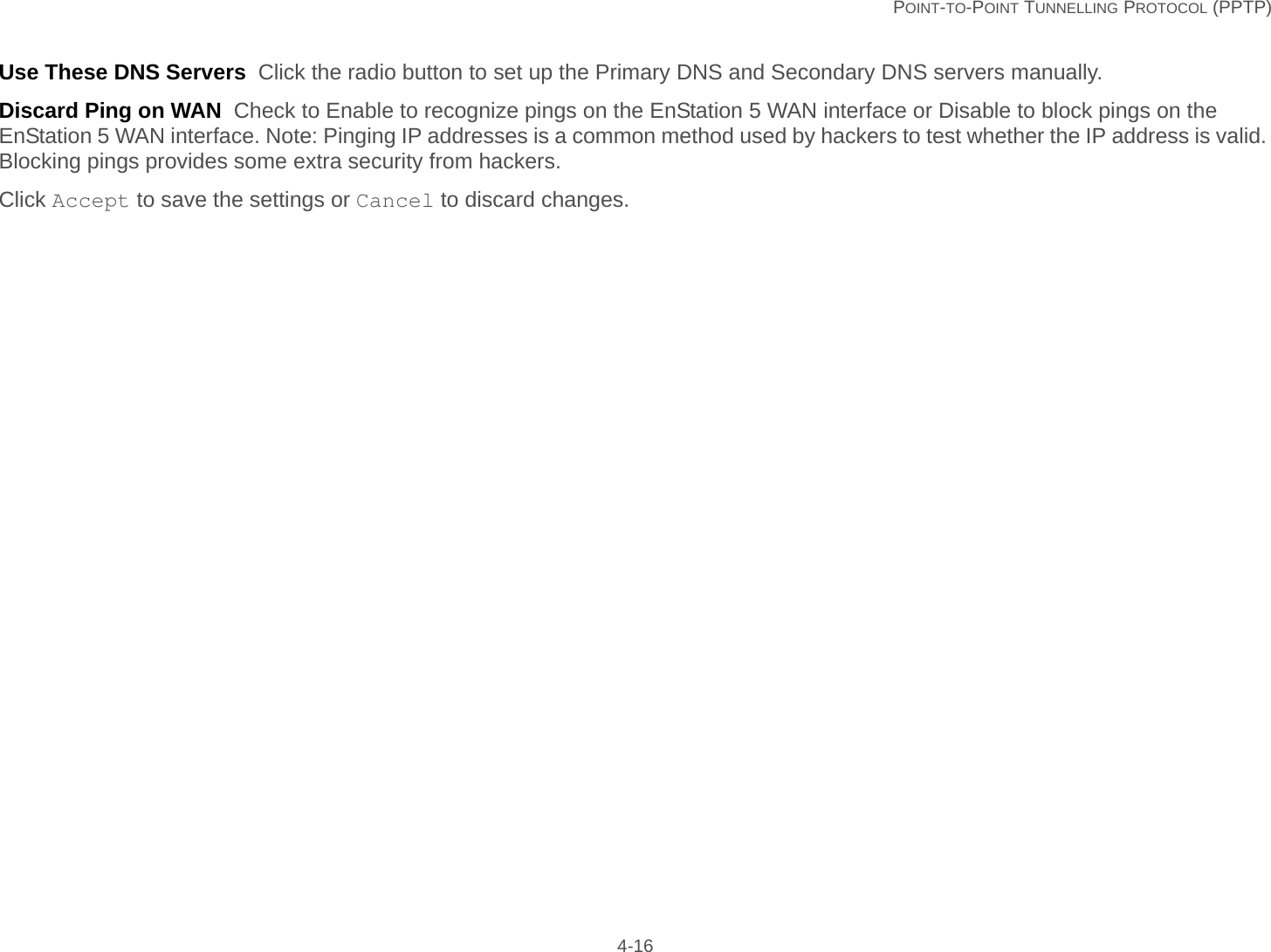   POINT-TO-POINT TUNNELLING PROTOCOL (PPTP) 4-16Use These DNS Servers  Click the radio button to set up the Primary DNS and Secondary DNS servers manually.Discard Ping on WAN  Check to Enable to recognize pings on the EnStation 5 WAN interface or Disable to block pings on the EnStation 5 WAN interface. Note: Pinging IP addresses is a common method used by hackers to test whether the IP address is valid. Blocking pings provides some extra security from hackers.Click Accept to save the settings or Cancel to discard changes.