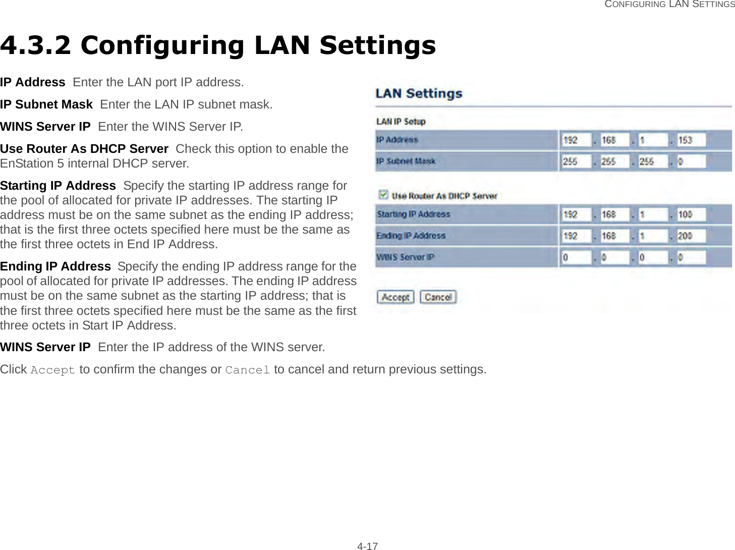   CONFIGURING LAN SETTINGS 4-174.3.2 Configuring LAN SettingsIP Address  Enter the LAN port IP address.IP Subnet Mask  Enter the LAN IP subnet mask.WINS Server IP  Enter the WINS Server IP.Use Router As DHCP Server  Check this option to enable the EnStation 5 internal DHCP server.Starting IP Address  Specify the starting IP address range for the pool of allocated for private IP addresses. The starting IP address must be on the same subnet as the ending IP address; that is the first three octets specified here must be the same as the first three octets in End IP Address.Ending IP Address  Specify the ending IP address range for the pool of allocated for private IP addresses. The ending IP address must be on the same subnet as the starting IP address; that is the first three octets specified here must be the same as the first three octets in Start IP Address.WINS Server IP  Enter the IP address of the WINS server.Click Accept to confirm the changes or Cancel to cancel and return previous settings.
