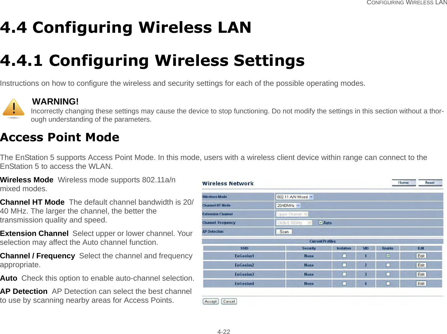  CONFIGURING WIRELESS LAN 4-224.4 Configuring Wireless LAN4.4.1 Configuring Wireless SettingsInstructions on how to configure the wireless and security settings for each of the possible operating modes.Access Point ModeThe EnStation 5 supports Access Point Mode. In this mode, users with a wireless client device within range can connect to the EnStation 5 to access the WLAN.Wireless Mode  Wireless mode supports 802.11a/n mixed modes.Channel HT Mode  The default channel bandwidth is 20/40 MHz. The larger the channel, the better the transmission quality and speed.Extension Channel  Select upper or lower channel. Your selection may affect the Auto channel function.Channel / Frequency  Select the channel and frequency appropriate.Auto  Check this option to enable auto-channel selection.AP Detection  AP Detection can select the best channel to use by scanning nearby areas for Access Points.WARNING!Incorrectly changing these settings may cause the device to stop functioning. Do not modify the settings in this section without a thor-ough understanding of the parameters.!