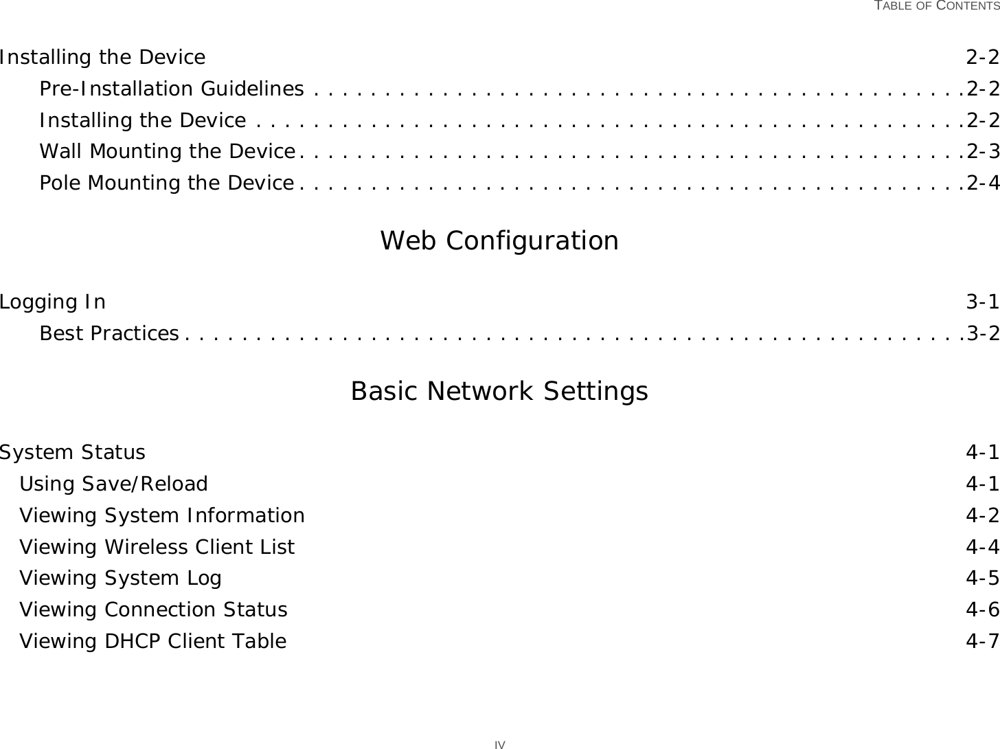   TABLE OF CONTENTS IVInstalling the Device 2-2Pre-Installation Guidelines . . . . . . . . . . . . . . . . . . . . . . . . . . . . . . . . . . . . . . . . . . . . . .2-2Installing the Device . . . . . . . . . . . . . . . . . . . . . . . . . . . . . . . . . . . . . . . . . . . . . . . . . .2-2Wall Mounting the Device. . . . . . . . . . . . . . . . . . . . . . . . . . . . . . . . . . . . . . . . . . . . . . .2-3Pole Mounting the Device . . . . . . . . . . . . . . . . . . . . . . . . . . . . . . . . . . . . . . . . . . . . . . .2-4Web Configuration Logging In 3-1Best Practices . . . . . . . . . . . . . . . . . . . . . . . . . . . . . . . . . . . . . . . . . . . . . . . . . . . . . . .3-2Basic Network SettingsSystem Status 4-1Using Save/Reload 4-1Viewing System Information 4-2Viewing Wireless Client List 4-4Viewing System Log 4-5Viewing Connection Status 4-6Viewing DHCP Client Table 4-7