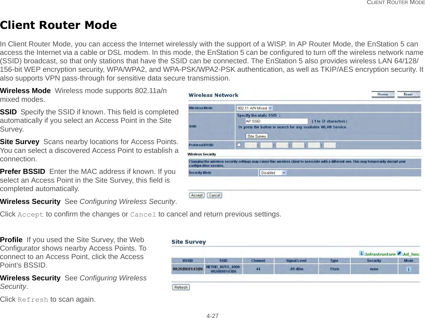   CLIENT ROUTER MODE 4-27Client Router ModeIn Client Router Mode, you can access the Internet wirelessly with the support of a WISP. In AP Router Mode, the EnStation 5 can access the Internet via a cable or DSL modem. In this mode, the EnStation 5 can be configured to turn off the wireless network name (SSID) broadcast, so that only stations that have the SSID can be connected. The EnStation 5 also provides wireless LAN 64/128/156-bit WEP encryption security, WPA/WPA2, and WPA-PSK/WPA2-PSK authentication, as well as TKIP/AES encryption security. It also supports VPN pass-through for sensitive data secure transmission.Wireless Mode  Wireless mode supports 802.11a/n mixed modes.SSID  Specify the SSID if known. This field is completed automatically if you select an Access Point in the Site Survey.Site Survey  Scans nearby locations for Access Points. You can select a discovered Access Point to establish a connection.Prefer BSSID  Enter the MAC address if known. If you select an Access Point in the Site Survey, this field is completed automatically.Wireless Security  See Configuring Wireless Security.Click Accept to confirm the changes or Cancel to cancel and return previous settings.Profile  If you used the Site Survey, the Web Configurator shows nearby Access Points. To connect to an Access Point, click the Access Point’s BSSID.Wireless Security  See Configuring Wireless Security.Click Refresh to scan again.