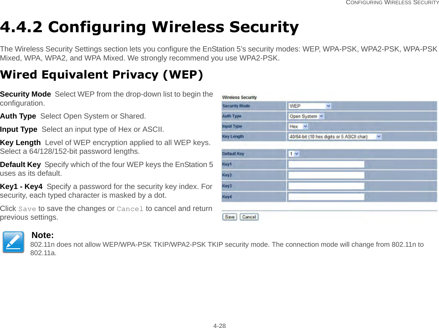   CONFIGURING WIRELESS SECURITY 4-284.4.2 Configuring Wireless SecurityThe Wireless Security Settings section lets you configure the EnStation 5’s security modes: WEP, WPA-PSK, WPA2-PSK, WPA-PSK Mixed, WPA, WPA2, and WPA Mixed. We strongly recommend you use WPA2-PSK.Wired Equivalent Privacy (WEP)Security Mode  Select WEP from the drop-down list to begin the configuration.Auth Type  Select Open System or Shared.Input Type  Select an input type of Hex or ASCII.Key Length  Level of WEP encryption applied to all WEP keys. Select a 64/128/152-bit password lengths.Default Key  Specify which of the four WEP keys the EnStation 5 uses as its default.Key1 - Key4  Specify a password for the security key index. For security, each typed character is masked by a dot.Click Save to save the changes or Cancel to cancel and return previous settings.Note:802.11n does not allow WEP/WPA-PSK TKIP/WPA2-PSK TKIP security mode. The connection mode will change from 802.11n to 802.11a.