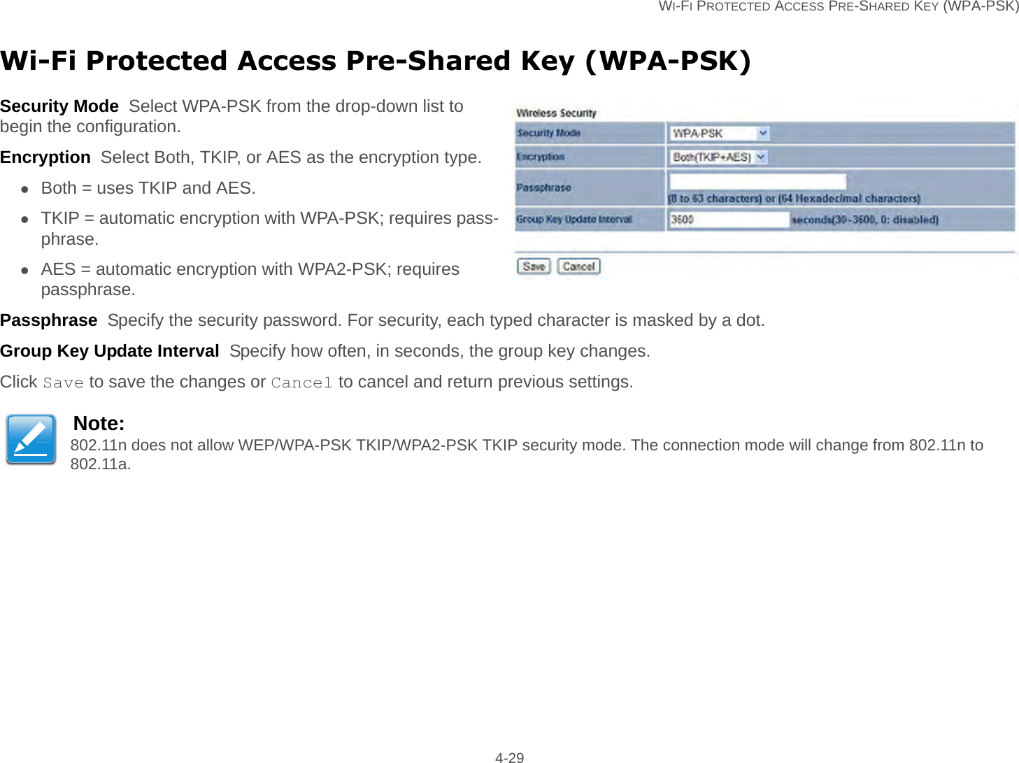   WI-FI PROTECTED ACCESS PRE-SHARED KEY (WPA-PSK) 4-29Wi-Fi Protected Access Pre-Shared Key (WPA-PSK)Security Mode  Select WPA-PSK from the drop-down list to begin the configuration.Encryption  Select Both, TKIP, or AES as the encryption type.Both = uses TKIP and AES.TKIP = automatic encryption with WPA-PSK; requires pass-phrase.AES = automatic encryption with WPA2-PSK; requires passphrase.Passphrase  Specify the security password. For security, each typed character is masked by a dot.Group Key Update Interval  Specify how often, in seconds, the group key changes.Click Save to save the changes or Cancel to cancel and return previous settings.Note:802.11n does not allow WEP/WPA-PSK TKIP/WPA2-PSK TKIP security mode. The connection mode will change from 802.11n to 802.11a.