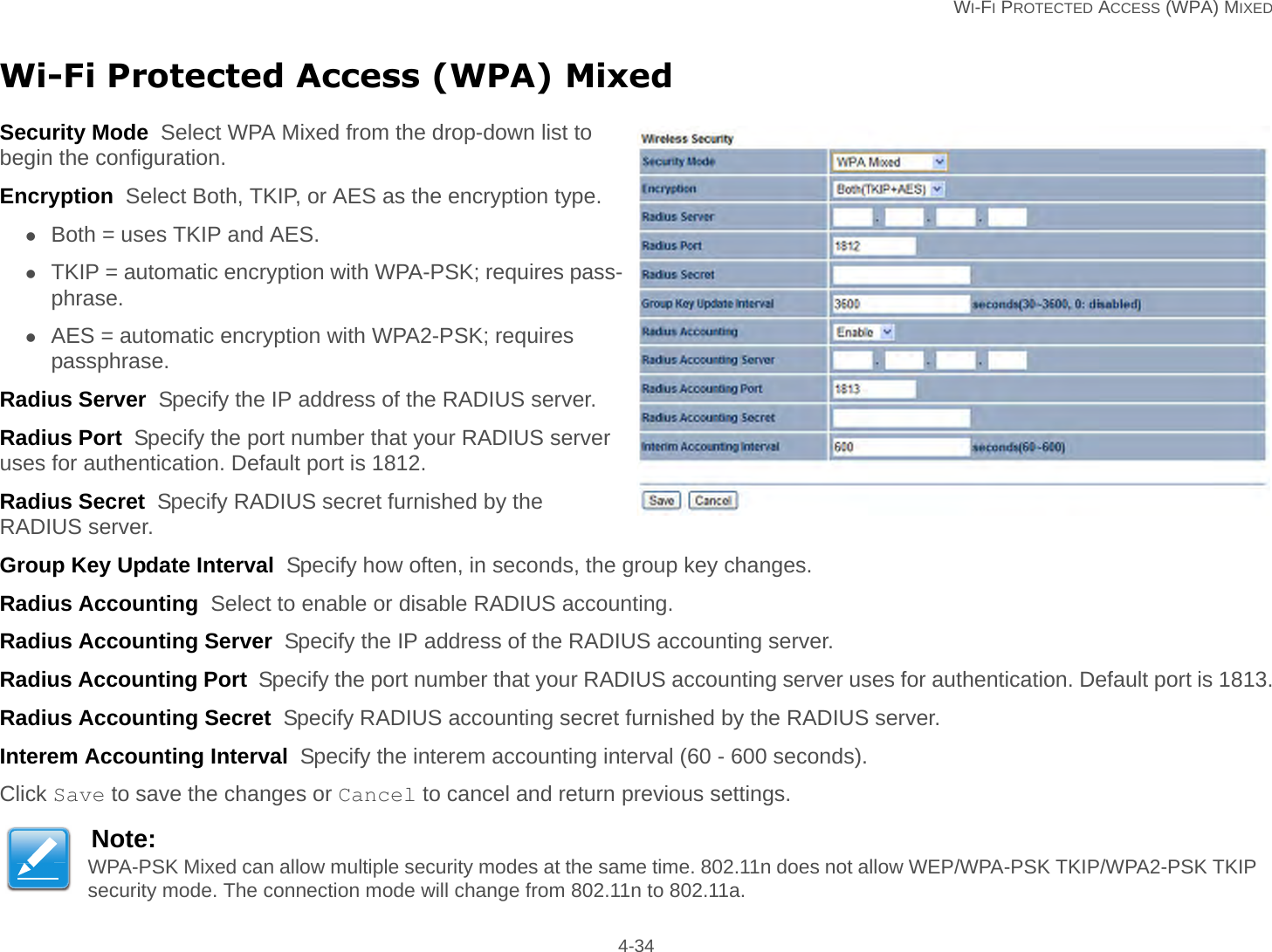   WI-FI PROTECTED ACCESS (WPA) MIXED 4-34Wi-Fi Protected Access (WPA) MixedSecurity Mode  Select WPA Mixed from the drop-down list to begin the configuration.Encryption  Select Both, TKIP, or AES as the encryption type.Both = uses TKIP and AES.TKIP = automatic encryption with WPA-PSK; requires pass-phrase.AES = automatic encryption with WPA2-PSK; requires passphrase.Radius Server  Specify the IP address of the RADIUS server.Radius Port  Specify the port number that your RADIUS server uses for authentication. Default port is 1812.Radius Secret  Specify RADIUS secret furnished by the RADIUS server.Group Key Update Interval  Specify how often, in seconds, the group key changes.Radius Accounting  Select to enable or disable RADIUS accounting.Radius Accounting Server  Specify the IP address of the RADIUS accounting server.Radius Accounting Port  Specify the port number that your RADIUS accounting server uses for authentication. Default port is 1813.Radius Accounting Secret  Specify RADIUS accounting secret furnished by the RADIUS server.Interem Accounting Interval  Specify the interem accounting interval (60 - 600 seconds).Click Save to save the changes or Cancel to cancel and return previous settings.Note:WPA-PSK Mixed can allow multiple security modes at the same time. 802.11n does not allow WEP/WPA-PSK TKIP/WPA2-PSK TKIP security mode. The connection mode will change from 802.11n to 802.11a.