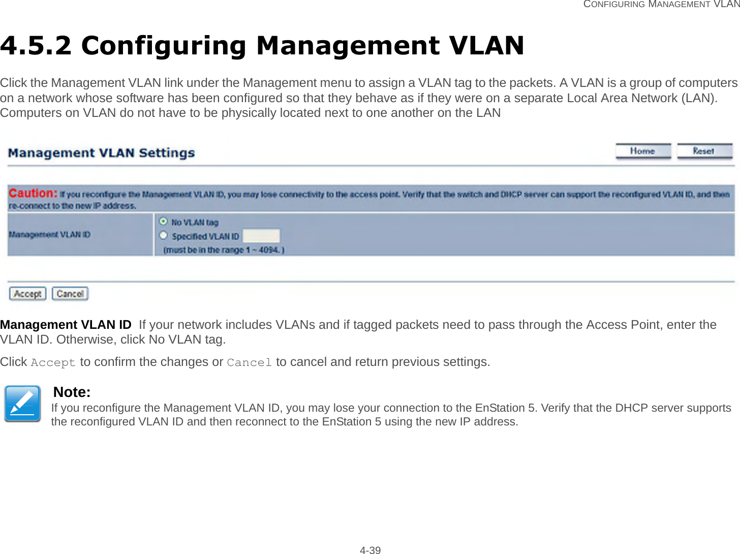   CONFIGURING MANAGEMENT VLAN 4-394.5.2 Configuring Management VLANClick the Management VLAN link under the Management menu to assign a VLAN tag to the packets. A VLAN is a group of computers on a network whose software has been configured so that they behave as if they were on a separate Local Area Network (LAN). Computers on VLAN do not have to be physically located next to one another on the LANManagement VLAN ID  If your network includes VLANs and if tagged packets need to pass through the Access Point, enter the VLAN ID. Otherwise, click No VLAN tag.Click Accept to confirm the changes or Cancel to cancel and return previous settings.Note:If you reconfigure the Management VLAN ID, you may lose your connection to the EnStation 5. Verify that the DHCP server supports the reconfigured VLAN ID and then reconnect to the EnStation 5 using the new IP address.