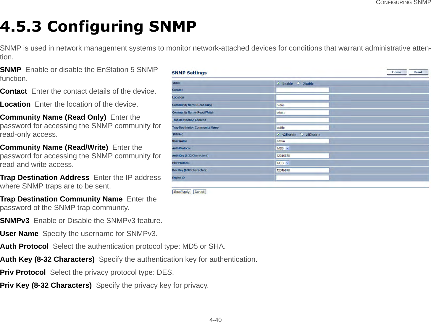   CONFIGURING SNMP 4-404.5.3 Configuring SNMPSNMP is used in network management systems to monitor network-attached devices for conditions that warrant administrative atten-tion.SNMP  Enable or disable the EnStation 5 SNMP function.Contact  Enter the contact details of the device.Location  Enter the location of the device.Community Name (Read Only)  Enter the password for accessing the SNMP community for read-only access.Community Name (Read/Write)  Enter the password for accessing the SNMP community for read and write access.Trap Destination Address  Enter the IP address where SNMP traps are to be sent.Trap Destination Community Name  Enter the password of the SNMP trap community.SNMPv3  Enable or Disable the SNMPv3 feature.User Name  Specify the username for SNMPv3.Auth Protocol  Select the authentication protocol type: MD5 or SHA.Auth Key (8-32 Characters)  Specify the authentication key for authentication.Priv Protocol  Select the privacy protocol type: DES.Priv Key (8-32 Characters)  Specify the privacy key for privacy.