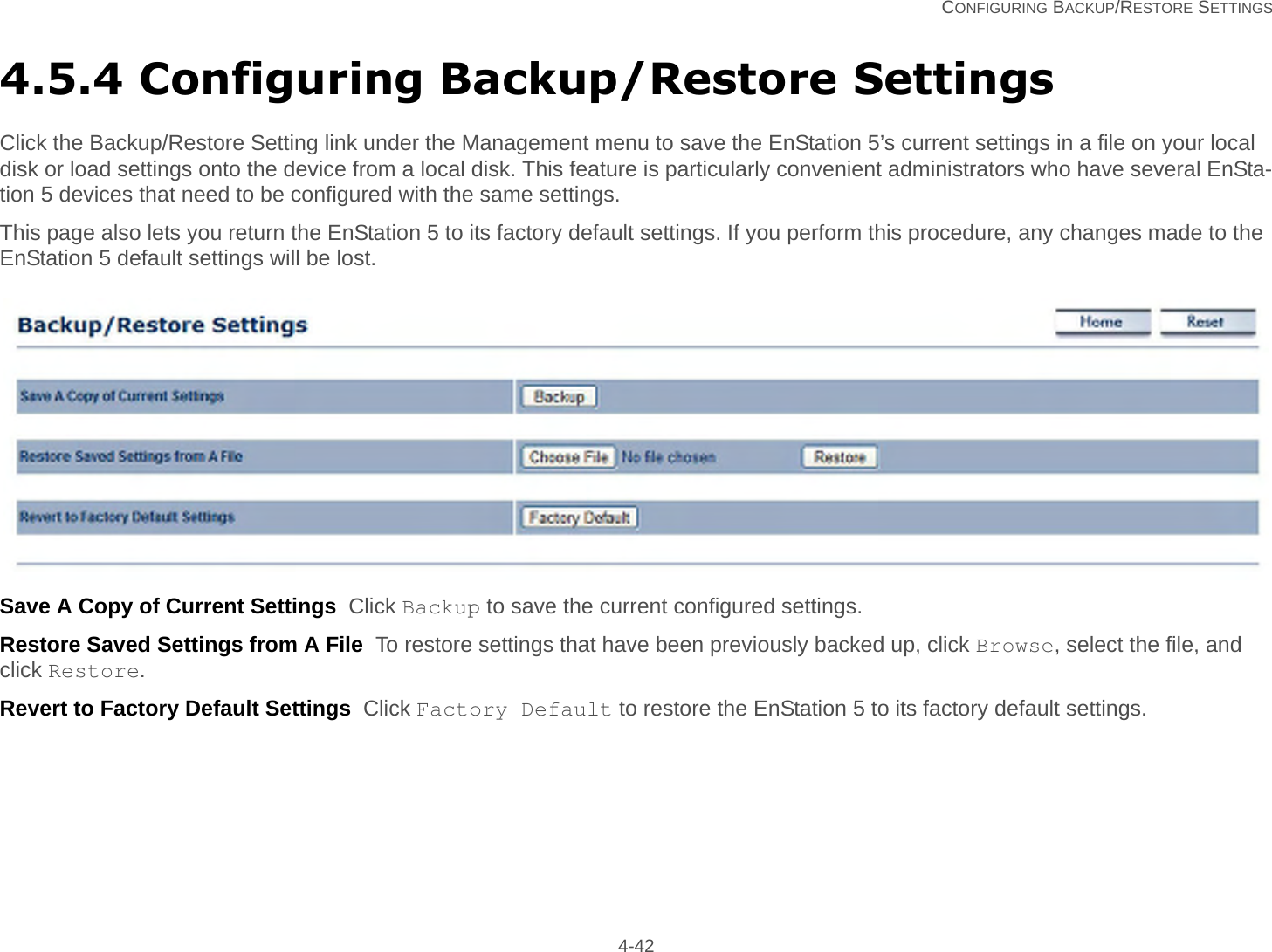   CONFIGURING BACKUP/RESTORE SETTINGS 4-424.5.4 Configuring Backup/Restore SettingsClick the Backup/Restore Setting link under the Management menu to save the EnStation 5’s current settings in a file on your local disk or load settings onto the device from a local disk. This feature is particularly convenient administrators who have several EnSta-tion 5 devices that need to be configured with the same settings.This page also lets you return the EnStation 5 to its factory default settings. If you perform this procedure, any changes made to the EnStation 5 default settings will be lost.Save A Copy of Current Settings  Click Backup to save the current configured settings.Restore Saved Settings from A File  To restore settings that have been previously backed up, click Browse, select the file, and click Restore.Revert to Factory Default Settings  Click Factory Default to restore the EnStation 5 to its factory default settings.