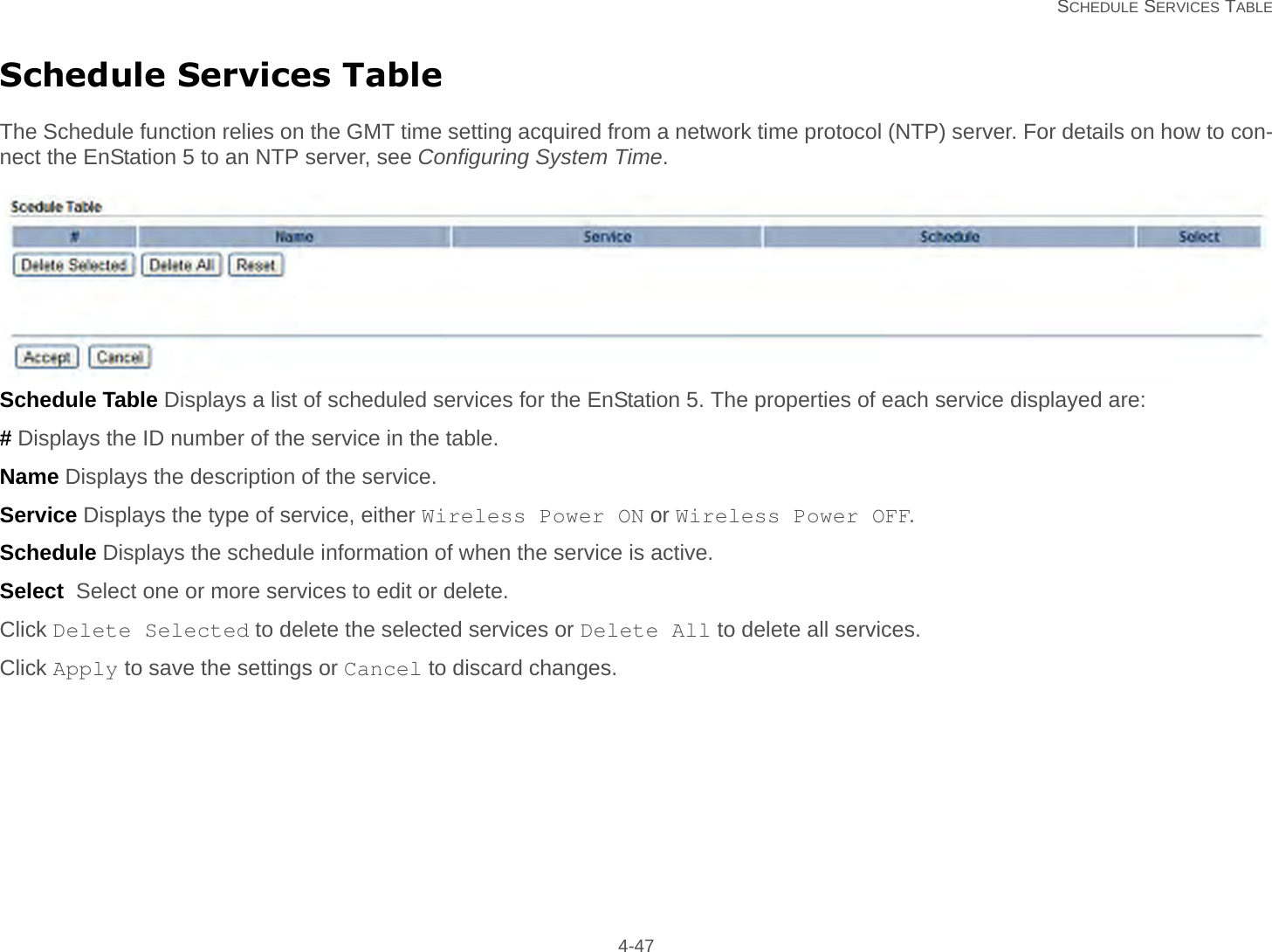   SCHEDULE SERVICES TABLE 4-47Schedule Services TableThe Schedule function relies on the GMT time setting acquired from a network time protocol (NTP) server. For details on how to con-nect the EnStation 5 to an NTP server, see Configuring System Time.Schedule Table Displays a list of scheduled services for the EnStation 5. The properties of each service displayed are:# Displays the ID number of the service in the table.Name Displays the description of the service.Service Displays the type of service, either Wireless Power ON or Wireless Power OFF.Schedule Displays the schedule information of when the service is active.Select  Select one or more services to edit or delete.Click Delete Selected to delete the selected services or Delete All to delete all services.Click Apply to save the settings or Cancel to discard changes.