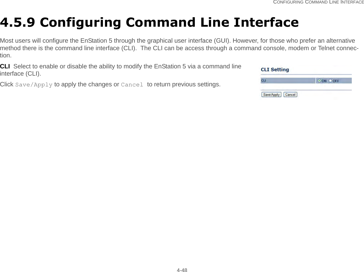   CONFIGURING COMMAND LINE INTERFACE 4-484.5.9 Configuring Command Line InterfaceMost users will configure the EnStation 5 through the graphical user interface (GUI). However, for those who prefer an alternative method there is the command line interface (CLI).  The CLI can be access through a command console, modem or Telnet connec-tion.CLI  Select to enable or disable the ability to modify the EnStation 5 via a command line interface (CLI).Click Save/Apply to apply the changes or Cancel to return previous settings.