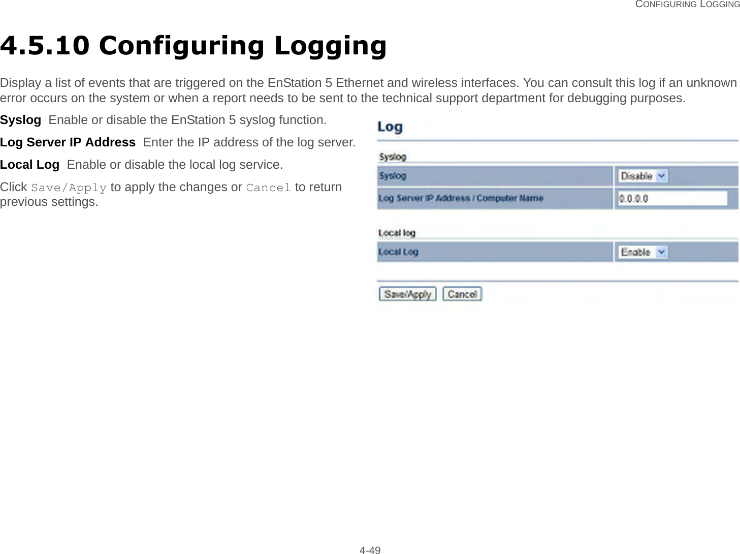   CONFIGURING LOGGING 4-494.5.10 Configuring LoggingDisplay a list of events that are triggered on the EnStation 5 Ethernet and wireless interfaces. You can consult this log if an unknown error occurs on the system or when a report needs to be sent to the technical support department for debugging purposes.Syslog  Enable or disable the EnStation 5 syslog function.Log Server IP Address  Enter the IP address of the log server.Local Log  Enable or disable the local log service.Click Save/Apply to apply the changes or Cancel to return previous settings.