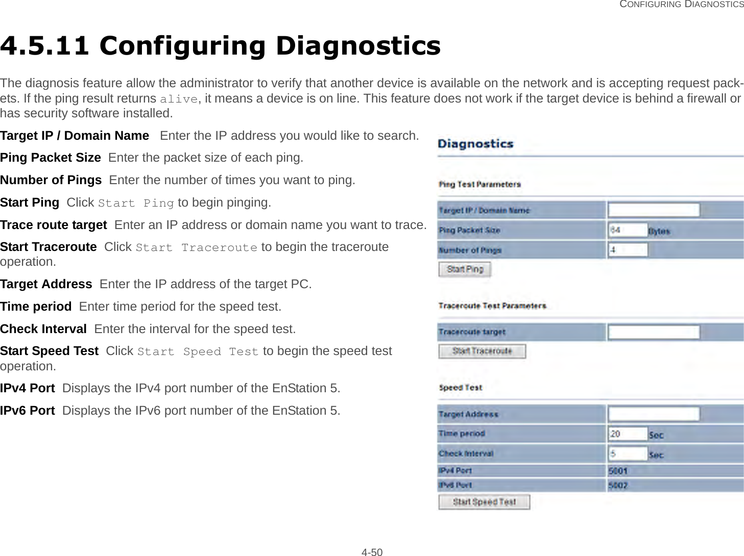   CONFIGURING DIAGNOSTICS 4-504.5.11 Configuring DiagnosticsThe diagnosis feature allow the administrator to verify that another device is available on the network and is accepting request pack-ets. If the ping result returns alive, it means a device is on line. This feature does not work if the target device is behind a firewall or has security software installed.Target IP / Domain Name   Enter the IP address you would like to search.Ping Packet Size  Enter the packet size of each ping.Number of Pings  Enter the number of times you want to ping.Start Ping  Click Start Ping to begin pinging.Trace route target  Enter an IP address or domain name you want to trace.Start Traceroute  Click Start Traceroute to begin the traceroute operation.Target Address  Enter the IP address of the target PC.Time period  Enter time period for the speed test.Check Interval  Enter the interval for the speed test.Start Speed Test  Click Start Speed Test to begin the speed test operation.IPv4 Port  Displays the IPv4 port number of the EnStation 5.IPv6 Port  Displays the IPv6 port number of the EnStation 5.