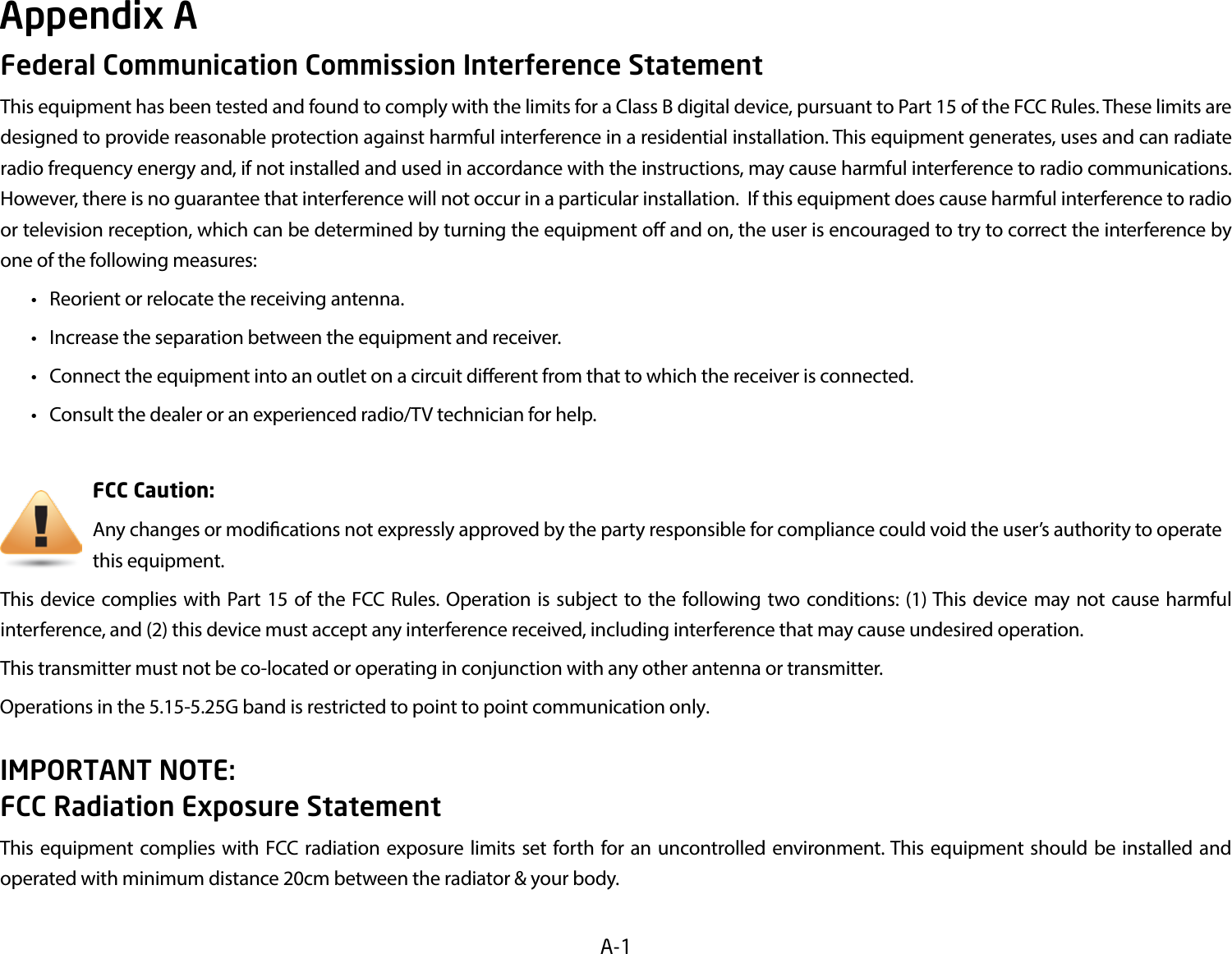 A-1Federal Communication Commission Interference StatementThis equipment has been tested and found to comply with the limits for a Class B digital device, pursuant to Part 15 of the FCC Rules. These limits are designed to provide reasonable protection against harmful interference in a residential installation. This equipment generates, uses and can radiate radio frequency energy and, if not installed and used in accordance with the instructions, may cause harmful interference to radio communications.  However, there is no guarantee that interference will not occur in a particular installation.  If this equipment does cause harmful interference to radio or television reception, which can be determined by turning the equipment o and on, the user is encouraged to try to correct the interference by one of the following measures: • Reorientorrelocatethereceivingantenna. • Increasetheseparationbetweentheequipmentandreceiver. • Connecttheequipmentintoanoutletonacircuitdierentfromthattowhichthereceiverisconnected. • Consultthedealeroranexperiencedradio/TVtechnicianforhelp.     FCC Caution:     Anychangesormodicationsnotexpresslyapprovedbythepartyresponsibleforcompliancecouldvoidtheuser’sauthoritytooperate      this equipment.This device complies with Part 15 of the FCC Rules. Operation is subject to the following two conditions: (1) This device may not cause harmful interference, and (2) this device must accept any interference received, including interference that may cause undesired operation.This transmitter must not be co-located or operating in conjunction with any other antenna or transmitter.           Operations in the 5.15-5.25G band is restricted to point to point communication only. IMPORTANT NOTE: FCC Radiation Exposure StatementThisequipmentcomplieswith FCCradiationexposurelimits set forth foran uncontrolledenvironment.This equipmentshould be installedandoperated with minimum distance 20cm between the radiator &amp; your body.Appendix A