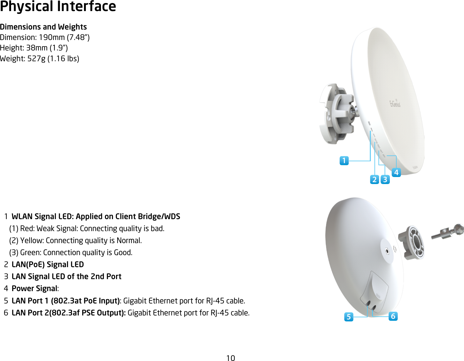 10Physical InterfaceDimensions and WeightsDimension:190mm(7.48”)Height:38mm(1.9”)Weight:527g(1.16lbs)  1  WLAN Signal LED: Applied on Client Bridge/WDS(1)Red:WeakSignal:Connectingqualityisbad.(2)Yellow:ConnectingqualityisNormal.(3)Green:ConnectionqualityisGood.  2  LAN(PoE) Signal LED  3  LAN Signal LED of the 2nd Port  4  Power Signal:   5  LAN Port 1 (802.3at PoE Input): Gigabit Ethernet port for RJ-45 cable.  6  LAN Port 2(802.3af PSE Output): Gigabit Ethernet port for RJ-45 cable. 54162 3