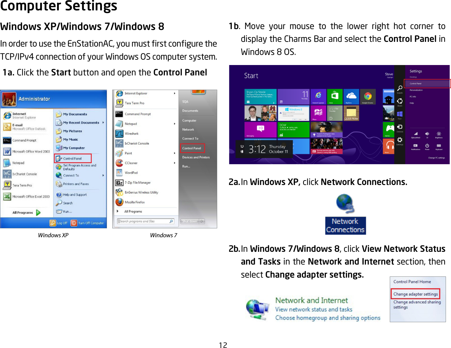 12Windows XP/Windows 7/Windows 8InordertousetheEnStationAC,youmustrstconguretheTCP/IPv4connectionofyourWindowsOScomputersystem. 1a. Click the Start button and open the Control Panel1b. Move your mouse to the lower right hot corner to  display the Charms Bar and select the Control Panel in Windows8OS.2a. In Windows XP, click Network Connections. 2b. In Windows 7/Windows 8, click View Network Status and Tasks in the Network and Internet section, then select Change adapter settings.Computer SettingsWindows XP Windows 7