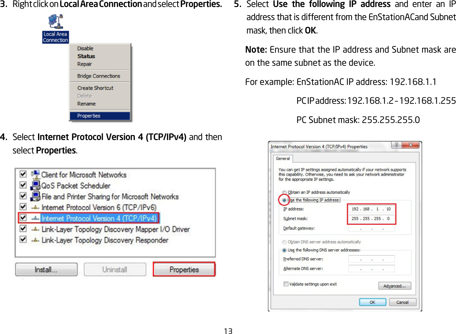 133.  Right click on Local Area Connection and select Properties.4.  Select Internet Protocol Version 4 (TCP/IPv4) and then select Properties.5.  Select  Use the following IP address and enter an IP address that is different from the EnStationACand Subnet mask, then click OK.Note: Ensure that the IP address and Subnet mask are on the same subnet as the device.Forexample:EnStationACIPaddress:192.168.1.1 PCIPaddress:192.168.1.2–192.168.1.255  PC Subnet mask: 255.255.255.0