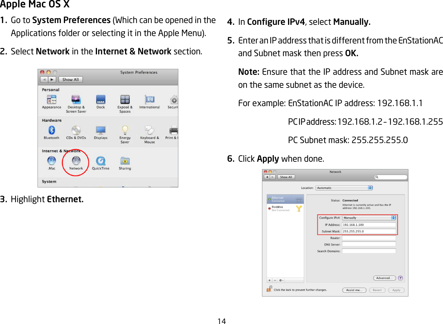 14Apple Mac OS X1.  Go to System Preferences(WhichcanbeopenedintheApplications folder or selecting it in the Apple Menu).2. Select Network in the Internet &amp; Network section.3. Highlight Ethernet.4. In Congure IPv4, select Manually.5.  Enter an IP address that is different from the EnStationAC and Subnet mask then press OK.Note: Ensure that the IP address and Subnet mask are on the same subnet as the device.Forexample:EnStationACIPaddress:192.168.1.1 PCIPaddress:192.168.1.2–192.168.1.255  PC Subnet mask: 255.255.255.06. Click Apply when done.