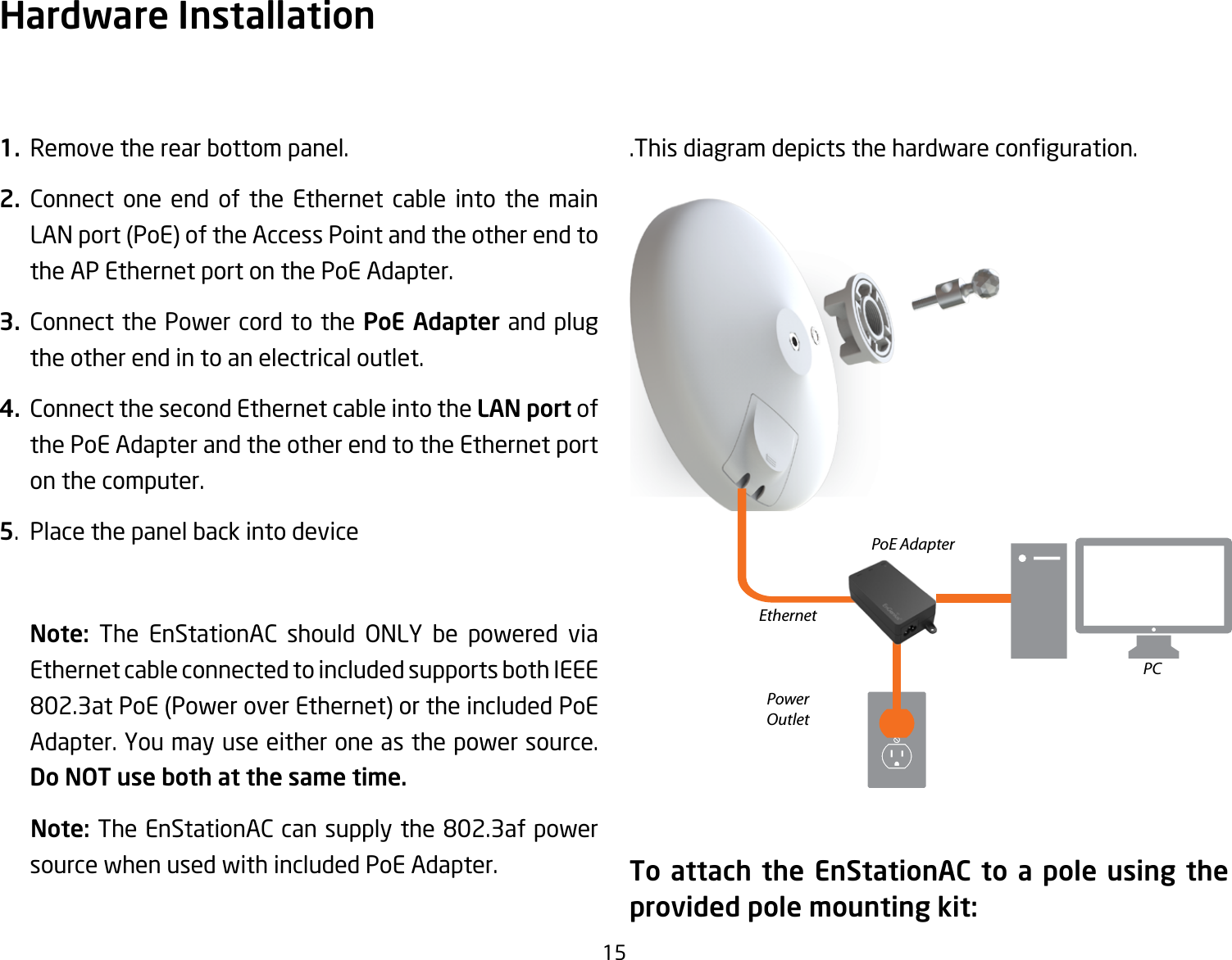 151.  Remove the rear bottom panel.2. Connect one end of the Ethernet cable into the main LANport(PoE)oftheAccessPointandtheotherendtothe AP Ethernet port on the PoE Adapter.3. Connect the Power cord to the PoE Adapter and plug  the other end in to an electrical outlet.4.  Connect the second Ethernet cable into the LAN port of the PoE Adapter and the other end to the Ethernet port on the computer.5.  Place the panel back into device   Note:  The EnStationAC should ONLY be powered viaEthernet cable connected to included supports both IEEE 802.3atPoE(PoweroverEthernet)ortheincludedPoEAdapter.Youmayuseeitheroneasthepowersource.Do NOT use both at the same time.    Note: TheEnStationACcansupplythe802.3afpowersource when used with included PoE Adapter..Thisdiagramdepictsthehardwareconguration.To attach the EnStationAC to a pole using the provided pole mounting kit:Hardware InstallationEthernetPCPowerOutletPoE Adapter