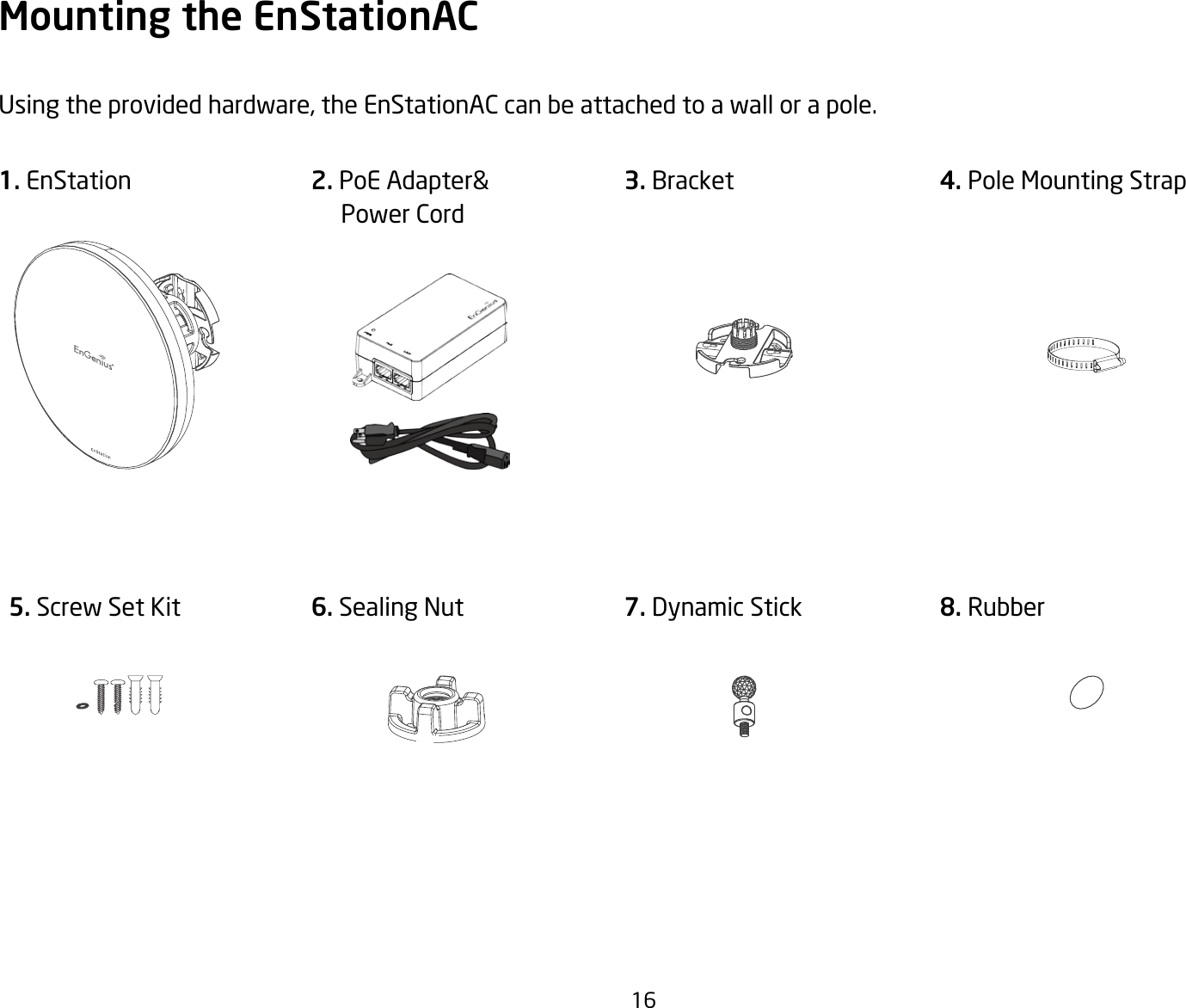 16Mounting the EnStationACUsingtheprovidedhardware,theEnStationACcanbeattachedtoawallorapole.1. EnStation 3. Bracket 5. Screw Set Kit 6. Sealing Nut4. Pole Mounting Strap 7. Dynamic Stick 8. Rubber2. PoE Adapter&amp;     Power Cord