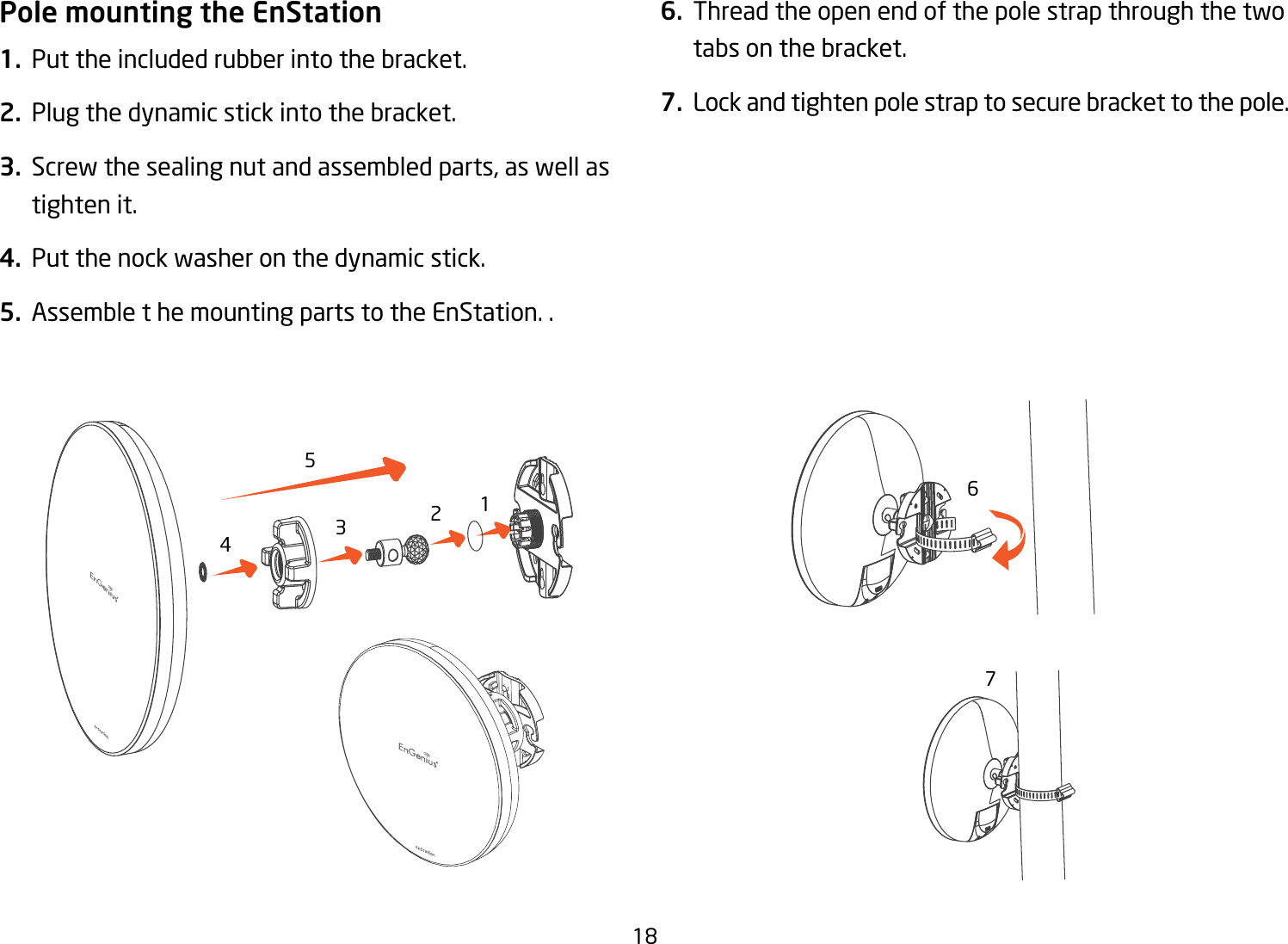 18Pole mounting the EnStation1.  Put the included rubber into the bracket.2.  Plug the dynamic stick into the bracket.3.  Screw the sealing nut and assembled parts, as well as tighten it.4.  Put the nock washer on the dynamic stick.5.  Assemble t he mounting parts to the EnStation. .6.  Thread the open end of the pole strap through the two tabs on the bracket.7.  Lock and tighten pole strap to secure bracket to the pole.1234567