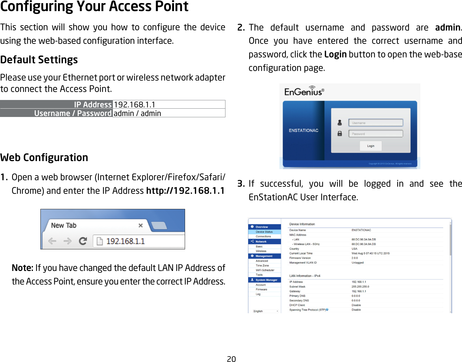 20This section will show you how to congure the deviceusingtheweb-basedcongurationinterface.Default SettingsPlease use your Ethernet port or wireless network adapter to connect the Access Point.IP Address 192.168.1.1Username / Password admin / admin Web Conguration1.  Openawebbrowser(InternetExplorer/Firefox/Safari/Chrome) and enter the IP Address http://192.168.1.1Note: If you have changed the default LAN IP Address of the Access Point, ensure you enter the correct IP Address.2. The default username and password are admin. Once you have entered the correct username andpassword, click the Login button to open the web-base congurationpage.3. If successful, you will be logged in and see the EnStationACUserInterface.Conguring Your Access Point