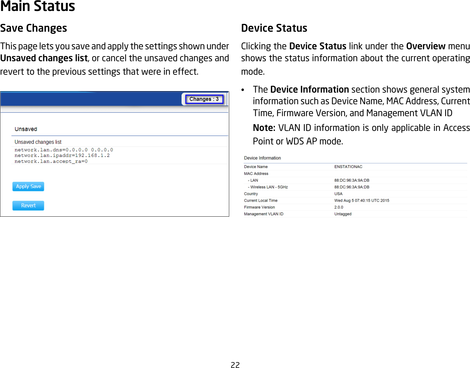 22Save ChangesThis page lets you save and apply the settings shown under Unsaved changes list, or cancel the unsaved changes and revert to the previous settings that were in effect. Device StatusClicking the Device Status link under the Overview menu shows the status information about the current operating mode. •  The Device Information section shows general system information such as Device Name, MAC Address, Current Time, Firmware Version, and Management VLAN ID Note: VLAN ID information is only applicable in Access Point or WDS AP mode. Main Status