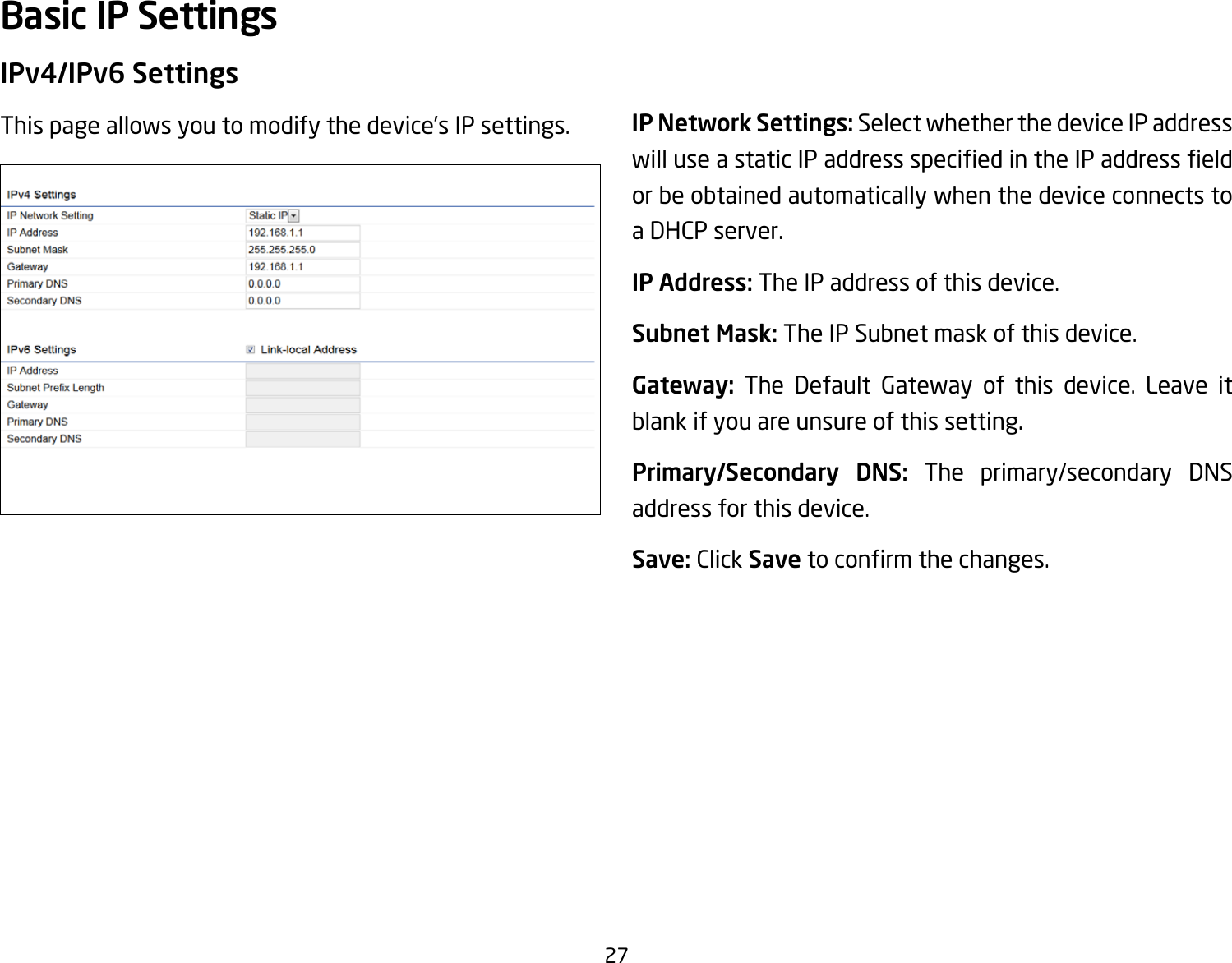 27IPv4/IPv6 SettingsThis page allows you to modify the device’s IP settings. IP Network Settings: Select whether the device IP address willuseastaticIPaddressspeciedintheIPaddresseldor be obtained automatically when the device connects to a DHCP server.IP Address: The IP address of this device.Subnet Mask: The IP Subnet mask of this device.Gateway: The Default Gateway of this device. Leave it blank if you are unsure of this setting.Primary/Secondary DNS: The primary/secondary DNS address for this device.Save: Click Savetoconrmthechanges.Basic IP Settings